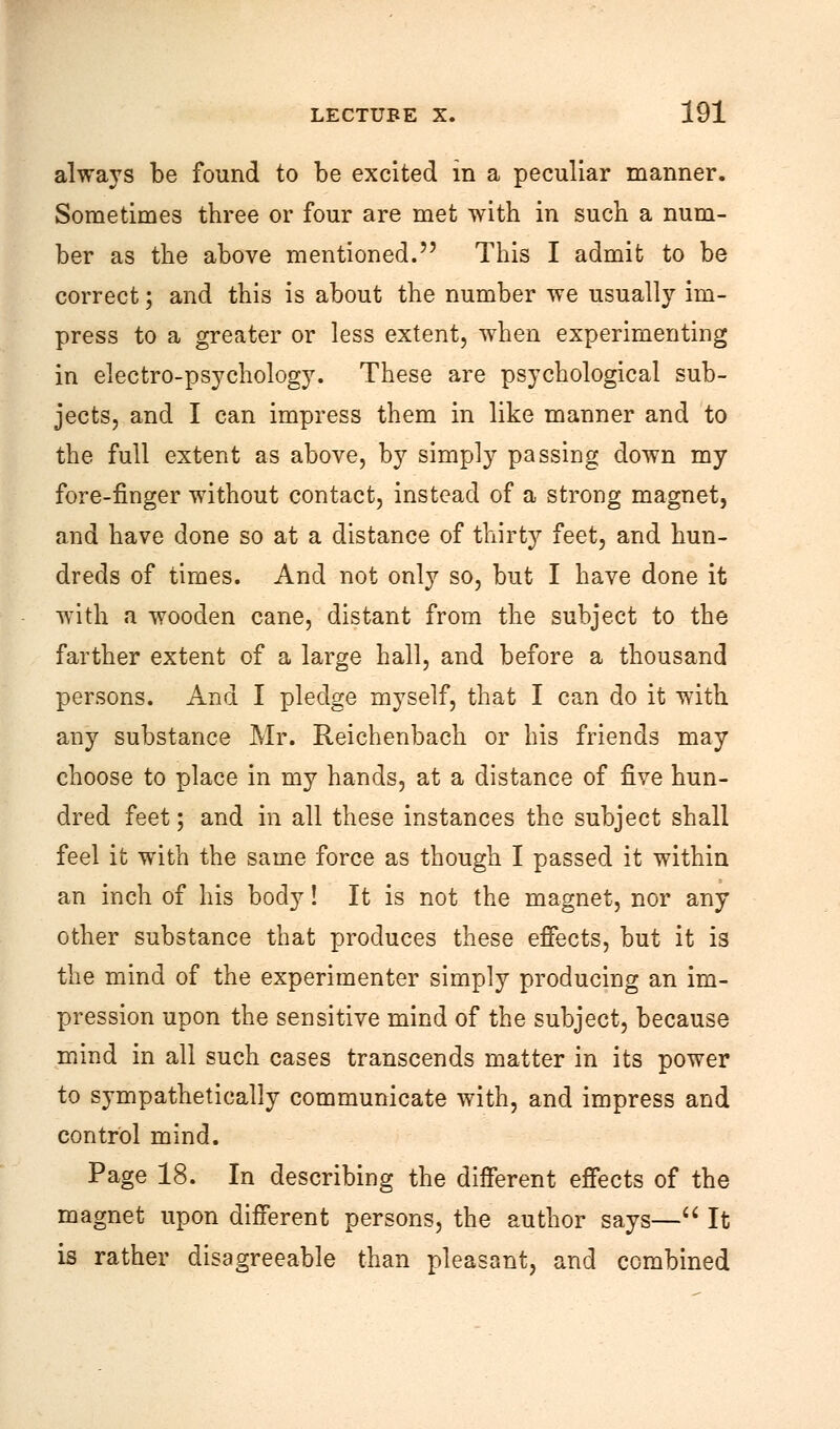 always be found to be excited in a peculiar manner. Sometimes three or four are met with in such a num- ber as the above mentioned. This I admit to be correct; and this is about the number we usually im- press to a greater or less extent, when experimenting in electro-psychology. These are psychological sub- jects, and I can impress them in like manner and to the full extent as above, by simply passing down my fore-finger without contact, instead of a strong magnet, and have done so at a distance of thirty feet, and hun- dreds of times. And not only so, but I have done it with a wooden cane, distant from the subject to the farther extent of a large hall, and before a thousand persons. And I pledge myself, that I can do it with any substance Mr. Reichenbach or his friends may choose to place in my hands, at a distance of five hun- dred feet; and in all these instances the subject shall feel it with the same force as though I passed it within an inch of his body! It is not the magnet, nor any other substance that produces these effects, but it is the mind of the experimenter simply producing an im- pression upon the sensitive mind of the subject, because mind in all such cases transcends matter in its power to sympathetically communicate with, and impress and control mind. Page 18. In describing the different effects of the magnet upon different persons, the author says— It is rather disagreeable than pleasant, and combined