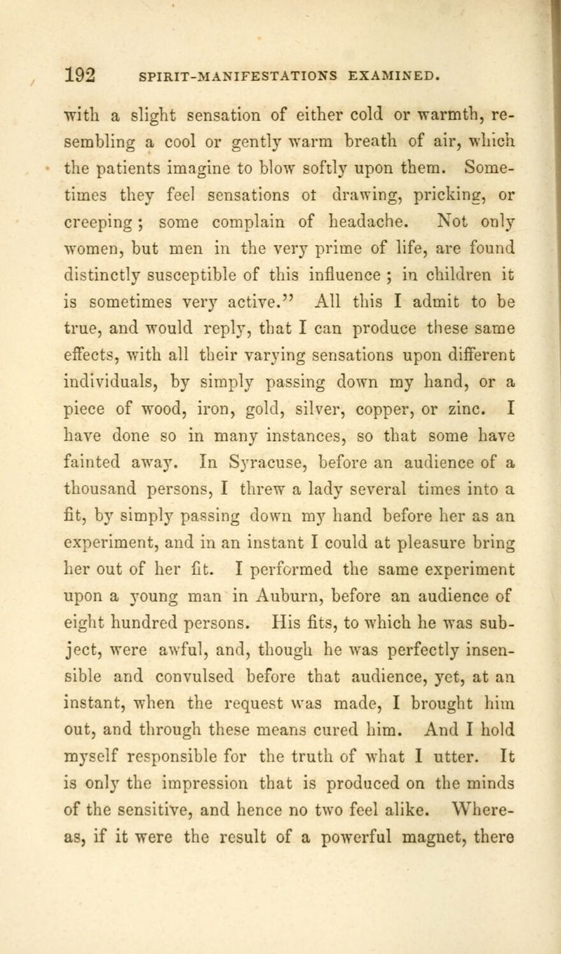 with a slight sensation of either cold or warmth, re- sembling a cool or gently warm breath of air, which the patients imagine to blow softly upon them. Some- times they feel sensations ot drawing, pricking, or creeping; some complain of headache. Not only women, but men in the verjT prime of life, are found distinctly susceptible of this influence ; in children it is sometimes very active. All this I admit to be true, and would reply, that I can produce these same effects, with all their varying sensations upon different individuals, by simply passing down my hand, or a piece of wood, iron, gold, silver, copper, or zinc. I have done so in many instances, so that some have fainted away. In Syracuse, before an audience of a thousand persons, I threw a lady several times into a fit, by simply passing down my hand before her as an experiment, and in an instant I could at pleasure bring her out of her fit. I performed the same experiment upon a young man in Auburn, before an audience of eight hundred persons. His fits, to which he was sub- ject, were awful, and, though he was perfectly insen- sible and convulsed before that audience, yet, at an instant, when the request was made, I brought him out, and through these means cured him. And I hold myself responsible for the truth of what I utter. It is only the impression that is produced on the minds of the sensitive, and hence no two feel alike. Where- as, if it were the result of a powerful magnet, there