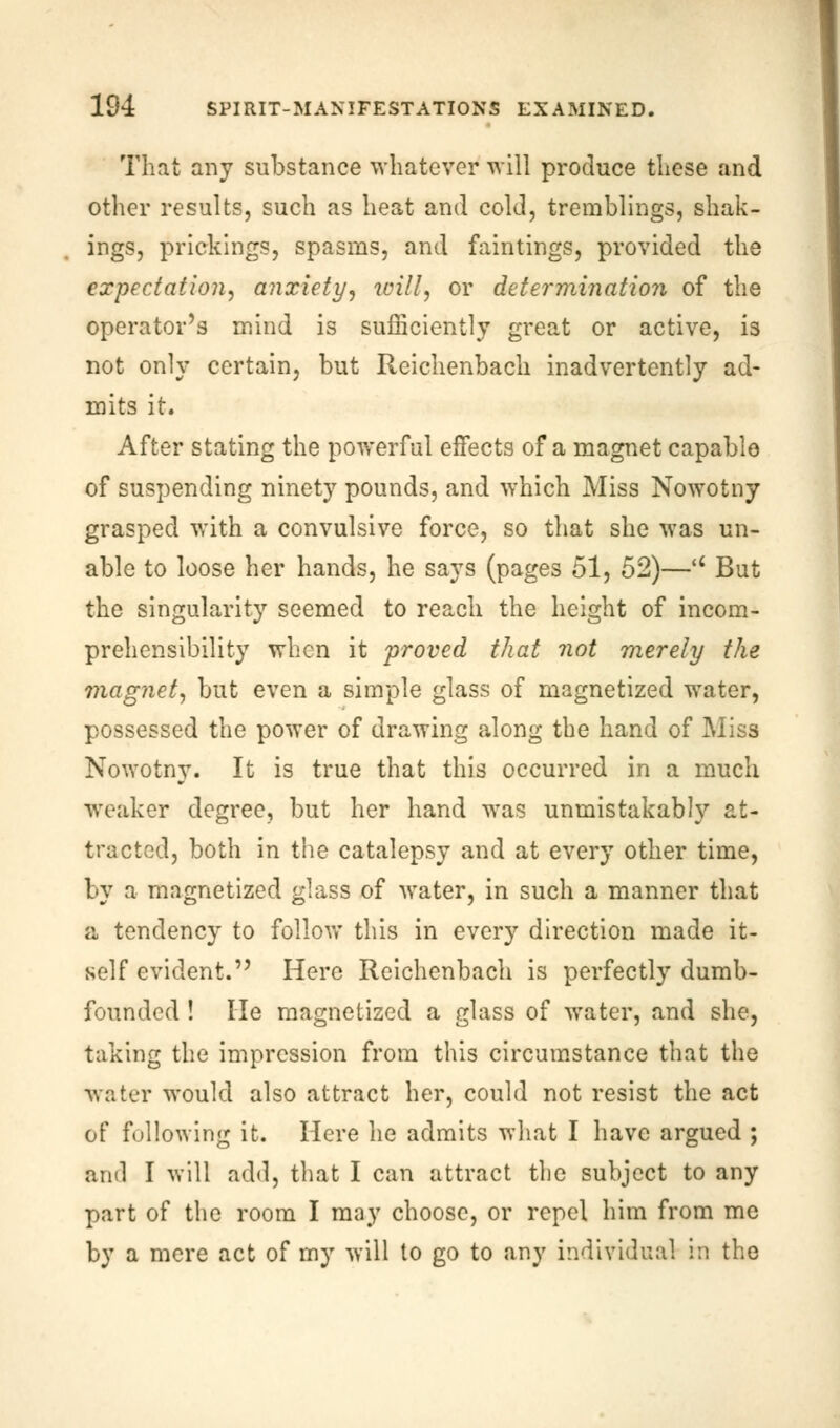 That any substance whatever will produce these and other results, such as heat and cold, tremblings, shak- ings, prickings, spasms, and faintings, provided the expectation, anxiety, will, or determination of the operator's mind is sufficiently great or active, is not only certain, but Reichenbach inadvertently ad- mits it. After stating the powerful effects of a magnet capable of suspending ninety pounds, and which Miss Nowotny grasped with a convulsive force, so that she was un- able to loose her hands, he says (pages 51, 52)—u But the singularity seemed to reach the height of incom- prehensibility when it proved that not merely the magnet, but even a simple glass of magnetized water, possessed the power of drawing along the hand of Miss Nowotny. It is true that this occurred in a much weaker degree, but her hand was unmistakably at- tracted, both in the catalepsy and at every other time, by a magnetized glass of water, in such a manner that a tendency to follow this in every direction made it- self evident. Here Reichenbach is perfectly dumb- founded ! He magnetized a glass of water, and she, taking the impression from this circumstance that the water would also attract her, could not resist the act of following it. Here he admits what I have argued ; and I will add, that I can attract the subject to any part of the room I may choose, or repel him from me by a mere act of my will to go to any individual m the