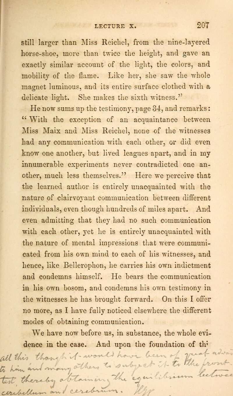 still larger than Miss Reichel, from the nine-layered horse-shoe, more than twice the height, and gave an exactly similar account of the light, the colors, and mobility of the flame. Like her, she saw the whole magnet luminous, and its entire surface clothed with a delicate light. She makes the sixth witness. He now sums up the testimony, page 34, and remarks:  With the exception of an acquaintance between Miss Maix and Miss Reichel, none of the witnesses had any communication with each other, or did even know one another, but lived leagues apart, and in my innumerable experiments never contradicted one an- other, much less themselves. Here we perceive that the learned author is entirely unacquainted with the nature of clairvoyant communication between different individuals, even though hundreds of miles apart. And even admitting that they had no such communication with each other, yet he is entirely unacquainted with the nature of mental impressions that were communi- cated from his own mind to each of his witnesses, and hence, like Bellerophon, he carries his own indictment and condemns himself. He bears the communication in his own bosom, and condemns his own testimony in the witnesses he has brought forward. On this I offer no more, as I have fully noticed elsewhere the different modes of obtaining communication. We have now before us, in substance, the whole evi- dence in the case. And upon the foundation of iti _