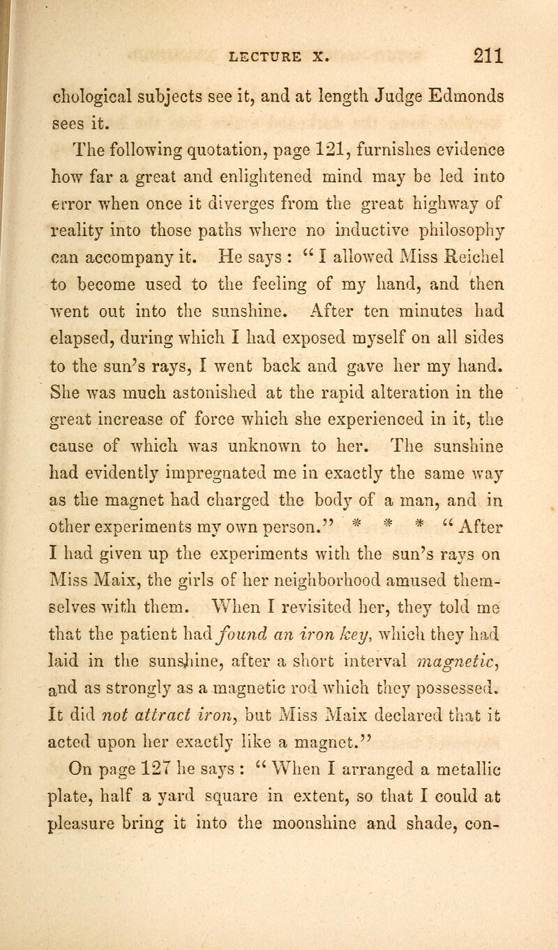 chological subjects see it, and at length Judge Edmonds sees it. The following quotation, page 121, furnishes evidence how far a great and enlightened mind may be led into error when once it diverges from the great highway of reality into those paths where no inductive philosophy can accompany it. He says : I allowed Miss Reichel to become used to the feeling of my hand, and then went out into the sunshine. After ten minutes had elapsed, during which I had exposed myself on all sides to the sun's rays, I went back and gave her my hand. She was much astonished at the rapid alteration in the great increase of force which she experienced in it, the cause of which was unknown to her. The sunshine had evidently impregnated me in exactly the same way as the magnet had charged the body of a man, and in other experiments my own person. * * * After I had given up the experiments with the sun's rays on Miss Maix, the girls of her neighborhood amused them- selves with them. When I revisited her, they told me that the patient had found an iron key, which they had laid in the sunshine, after a short interval magnetic, and as strongly as a magnetic rod which they possessed. It did not attract iron, but Miss Maix declared that it acted upon her exactly like a magnet. On page 127 he says :  When I arranged a metallic plate, half a yard square in extent, so that I could at pleasure bring it into the moonshine and shade, con-