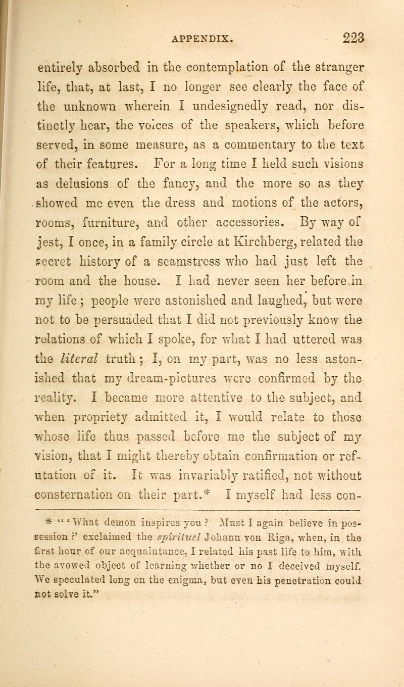 entirely absorbed in the contemplation of the stranger life, that, at last, I no longer see clearly the face of the unknown wherein I undesignedly read, nor dis- tinctly hear, the voices of the speakers, which before served, in some measure, as a commentary to the text of their features. For a long time I held such visions as delusions of the fancy, and the more so as they ■ showed me even the dress and motions of the actors, rooms, furniture, and other accessories. By way of jest, I once, in a family circle at Kirchberg, related the secret history of a seamstress wrho had just left the room and the house. I had never seen her before m my life ; people were astonished and laughed, but were not to be persuaded that I did not previously know the relations of which I spoke, for what I had uttered was the literal truth; I, on my part, was no less aston- ished that my dream-pictures were confirmed by the reality. I became more attentive to the subject, and when propriety admitted it, I would relate to those whose life thus passed before me the subject of my vision, that 1 might thereby obtain confirmation or ref- utation of it. It was invariably ratified, not without consternation on their part.* I myself had less con- *  ' What demon inspires you ? Must I again believe in pos- session ?' exclaimed the spirituel Johann von Kiga, when, in the first hour of our acquaintance, I related his past life to him, with the avowed object of learning whether or no I deceived myself. V\re speculated long on the enigma, but even hi3 penetration could not solve it.