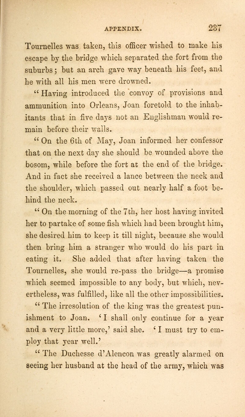 Tournelles was taken, this officer wished to make his escape by the bridge which separated the fort from the suburbs; but an arch gave way beneath his feet, and he with all his men were drowned. a Having introduced the convoy of provisions and ammunition into Orleans, Joan foretold to the inhab- itants that in five days not an Englishman would re- main before their walls.  On the 6th of May, Joan informed her confessor that on the next day she should be wounded above the bosom, while before the fort at the end of the bridge. And in fact she received a lance between the neck and the shoulder, which passed out nearly half a foot be- hind the neck.  On the morning of the 7th, her host having invited her to partake of some fish which had been brought him, she desired him to keep it till night, because she would then bring him a stranger who would do his part in eating it. She added that after having taken the Tournelles, she would re-pass the bridge—a promise which seemed impossible to any body, but which, nev- ertheless, was fulfilled, like all the other impossibilities.  The irresolution of the king was the greatest pun- ishment to Joan. c I shall only continue for a year and a very little more,' said she. ■ I must try to em- ploy that year well.'  The Duchesse d'Alencon was greatly alarmed on seeing her husband at the head of the army, which was