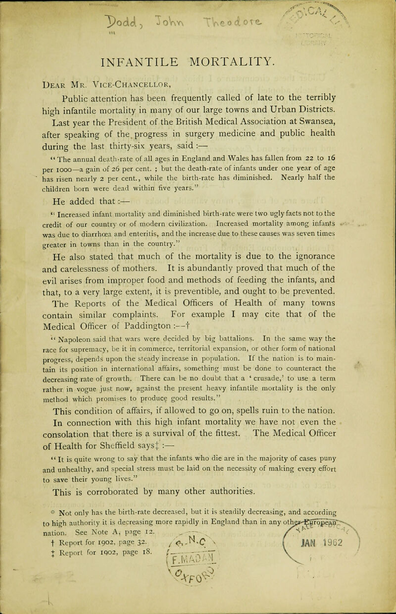 j/odd.-, J oV\y\ ictoie. INFANTILE MORTALITY. Dear Mr. Vice-Chancellor, Public attention has been frequently called of late to the terribly high infantile mortality in many of our large towns and Urban Districts. Last year the President of the British Medical Association at Swansea, after speaking of the. progress in surgery medicine and public health during the last thirty-six years, said :— The annual death-rate of all ages in England and Wales has fallen from 22 to 16 per iooo—a gain of 26 per cent. ; but the death-rate of infants under one year of age has risen nearly 2 per cent., while the birth-rate has diminished. Nearly half the children born were dead within five years. He added that :—  Increased infant mortality and diminished birth-rate were two ugly facts not to the credit of our country or of modern civilization. Increased mortality among infants was due to diarrhoea and enteritis, and the increase due to these causes was seven times greater in towns than in the country. He also slated that much of the mortality is due to the ignorance and carelessness of mothers. It is abundantly proved that much of the evil arises from improper food and methods of feeding the infants, and that, to a very large extent, it is preventible, and ought to be prevented. The Reports of the Medical Officers of Health of many towns contain similar complaints. For example I may cite that of the Medical Officer of Paddington :—t  Napoleon said that wars were decided by big battalions. In the same way the race for supremacy, be it in commerce, territorial expansion, or other form of national progress, depends upon the steady increase in population. If the nation is to main- tain its position in international affairs, something must be done to counteract the decreasing rate of growth. There can be no doubt that a ' crusade,' to use a term rather in vogue just now, against the present heavy infantile mortality is the only method which promises to produce good results. This condition of affairs, if allowed to go on, spells ruin to the nation. In connection with this high infant mortality we have not even the consolation that there is a survival of the fittest. The Medical Officer of Health for Sheffield saysj. :—  It is quite wrong to say that the infants who die are in the majority of cases puny and unhealthy, and special stress must be laid on the necessity of making every effort to save their young lives. This is corroborated by many other authorities. * Not only has the birth-rate decreased, but it is steadily decreasing, and according to high authority it is decreasing more rapidly in England than in any othe*-E5fope^n':^ nation. See Note A, page 12. . — /^ t Report for 1902, page 32. ^.N.C1 « ( JAN 1962 } Report for IQ02, page 18. ,'_- —; ---