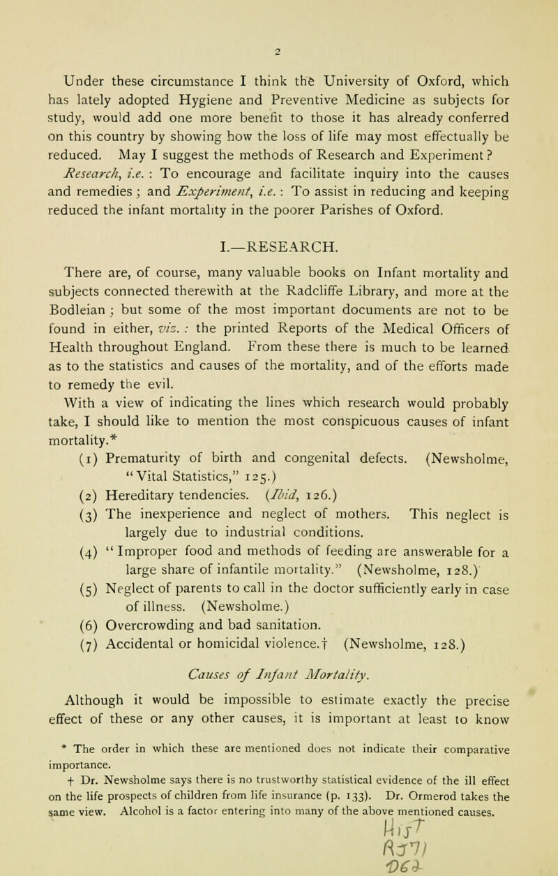 Under these circumstance I think the University of Oxford, which has lately adopted Hygiene and Preventive Medicine as subjects for study, would add one more benefit to those it has already conferred on this country by showing how the loss of life may most effectually be reduced. May I suggest the methods of Research and Experiment ? Research, i.e. : To encourage and facilitate inquiry into the causes and remedies ; and Experiment, i.e.: To assist in reducing and keeping reduced the infant mortality in the poorer Parishes of Oxford. I.—RESEARCH. There are, of course, many valuable books on Infant mortality and subjects connected therewith at the Radcliffe Library, and more at the Bodleian ; but some of the most important documents are not to be found in either, viz. : the printed Reports of the Medical Officers of Health throughout England. From these there is much to be learned as to the statistics and causes of the mortality, and of the efforts made to remedy the evil. With a view of indicating the lines which research would probably take, I should like to mention the most conspicuous causes of infant mortality.* (i) Prematurity of birth and congenital defects. (Newsholme, Vital Statistics, 125.) (2) Hereditary tendencies. (Ibid, 126.) (3) The inexperience and neglect of mothers. This neglect is largely due to industrial conditions. (4) Improper food and methods of feeding are answerable for a large share of infantile mortality. (Newsholme, 128.) (5) Neglect of parents to call in the doctor sufficiently early in case of illness. (Newsholme.) (6) Overcrowding and bad sanitation. (7) Accidental or homicidal violence.! (Newsholme, 128.) Causes of Infant Mortality. Although it would be impossible to estimate exactly the precise effect of these or any other causes, it is important at least to know * The order in which these are mentioned does not indicate their comparative importance. + Dr. Newsholme says there is no trustworthy statistical evidence of the ill effect on the life prospects of children from life insurance (p. 133). Dr. Ormerod takes the same view. Alcohol is a factor entering into many of the above mentioned causes. $63-