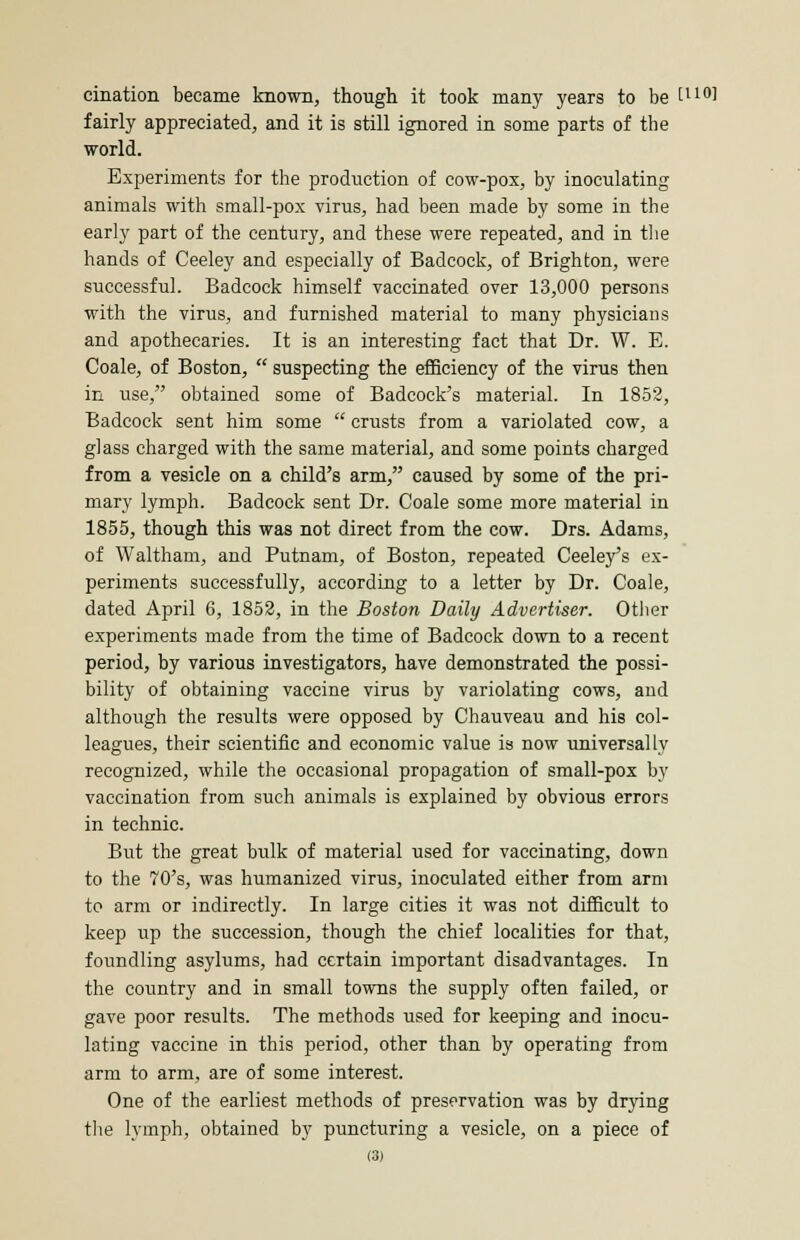 cination became known, though it took many years to be tu°] fairly appreciated, and it is still ignored in some parts of the world. Experiments for the production of cow-pox, by inoculating animals with small-pox virus, had been made by some in the early part of the century, and these were repeated, and in the hands of Ceeley and especially of Badcock, of Brighton, were successful. Badcock himself vaccinated over 13,000 persons with the virus, and furnished material to many physicians and apothecaries. It is an interesting fact that Dr. W. E. Coale, of Boston,  suspecting the efficiency of the virus then in use, obtained some of Badcock's material. In 1852, Badcock sent him some  crusts from a variolated cow, a glass charged with the same material, and some points charged from a vesicle on a child's arm, caused by some of the pri- mary lymph. Badcock sent Dr. Coale some more material in 1855, though this was not direct from the cow. Drs. Adams, of Waltham, and Putnam, of Boston, repeated Ceeley's ex- periments successfully, according to a letter by Dr. Coale, dated April 6, 1852, in the Boston Daily Advertiser. Other experiments made from the time of Badcock down to a recent period, by various investigators, have demonstrated the possi- bility of obtaining vaccine virus by variolating cows, and although the results were opposed by Chauveau and his col- leagues, their scientific and economic value is now universally recognized, while the occasional propagation of small-pox by vaccination from such animals is explained by obvious errors in technic. But the great bulk of material used for vaccinating, down to the 70's, was humanized virus, inoculated either from arm to arm or indirectly. In large cities it was not difficult to keep up the succession, though the chief localities for that, foundling asylums, had certain important disadvantages. In the country and in small towns the supply often failed, or gave poor results. The methods used for keeping and inocu- lating vaccine in this period, other than by operating from arm to arm, are of some interest. One of the earliest methods of preservation was by drying the lymph, obtained by puncturing a vesicle, on a piece of
