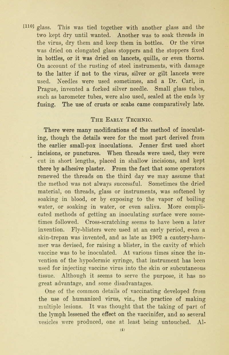 [110] glass. This was tied together with another glass and the two kept dry until wanted. Another was to soak threads in the virus, dry them and keep them in bottles. Or the virus was dried on elongated glass stoppers and the stoppers fixed in bottles, or it was dried on lancets, quills, or even thorns. On account of the rusting of steel instruments, with damage to the latter if not to the virus, silver or gilt lancets were used. Needles were used sometimes, and a Dr. Carl, in Prague, invented a forked silver needle. Small glass tubes, such as barometer tubes, were also used, sealed at the ends by fusing. The use of crusts or scabs came comparatively late. The Early Technic. There were many modifications of the method of inoculat- ing, though the details were for the most part derived from the earlier small-pox inoculations. Jenner first used short incisions, or punctures. When threads were used, they were cut in short lengths, placed in shallow incisions, and kept there by adhesive plaster. From the fact that some operators renewed the threads on the third day we may assume that the method was not always successful. Sometimes the dried material, on threads, glass or instruments, was softened by soaking in blood, or by exposing to the vapor of boiling water, or soaking in water, or even saliva. More compli- cated methods of getting an inoculating surface were some- times followed. Cross-scratching seems to have been a later invention. Fly-blisters were used at an early period, even a skin-trepan was invented, and as late as 1902 a cautery-ham- mer was devised, for raising a blister, in the cavity of which vaccine was to be inoculated. At various times since the in- vention of the hypodermic syringe, that instrument has been used for injecting vaccine virus into the skin or subcutaneous tissue. Although it seems to serve the purpose, it has no great advantage, and some disadvantages. One of the common details of vaccinating developed from the use of humanized virus, viz., the practice of making multiple lesions. It was thought that the taking of part of the lymph lessened the effect on the vaccinifer, and so several vesicles were produced, one at least being untouched. Al-