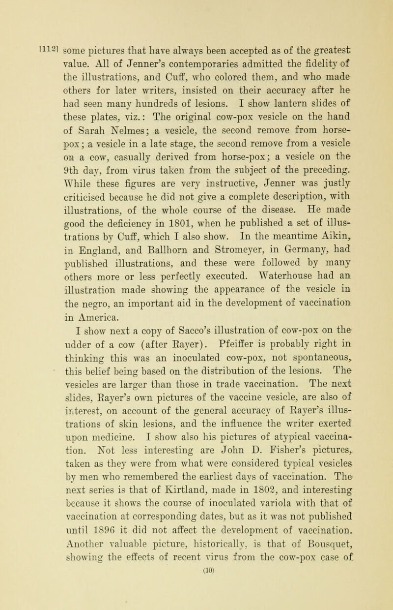 I112l some pictures that have always been accepted as of the greatest value. All of Jenner's contemporaries admitted the fidelity of the illustrations, and Cuff, who colored them, and who made others for later writers, insisted on their accuracy after he had seen many hundreds of lesions. I show lantern slides of these plates, viz.: The original cow-pox vesicle on the hand of Sarah Nelmes; a vesicle, the second remove from horse- pox ; a vesicle in a late stage, the second remove from a vesicle on a cow, casually derived from horse-pox; a vesicle on the 9th day, from virus taken from the subject of the preceding. While these figures are very instructive, Jenner was justly criticised because he did not give a complete description, with illustrations, of the whole course of the disease. He made good the deficiency in 1801, when he published a set of illus- trations by Cuff, which I also show. In the meantime Aikin, in England, and Ballhorn and Stromeyer, in Germany, had published illustrations, and these were followed by many others more or less perfectly executed. Waterhouse had an illustration made showing the appearance of the vesicle in the negro, an important aid in the development of vaccination in America. I show next a copy of Sacco's illustration of cow-pox on the udder of a cow (after Eayer). Pfeiffer is probably right in thinking this was an inoculated cow-pox, not spontaneous, this belief being based on the distribution of the lesions. The vesicles are larger than those in trade vaccination. The next slides, Rayer's own pictures of the vaccine vesicle, are also of interest, on account of the general accuracy of Eayer's illus- trations of skin lesions, and the influence the writer exerted upon medicine. I show also his pictures of atypical vaccina- tion. Not less interesting are John D. Fisher's pictures, taken as they were from what were considered typical vesicles by men who remembered the earliest clays of vaccination. The next series is that of Kirtland, made in 1802, and interesting because it shows the course of inoculated variola with that of vaccination at corresponding dates, but as it was not published until 1896 it did not affect the development of vaccination. Another valuable picture, historically, is that of Bousquet, showing the effects of recent virus from the cow-pox case of