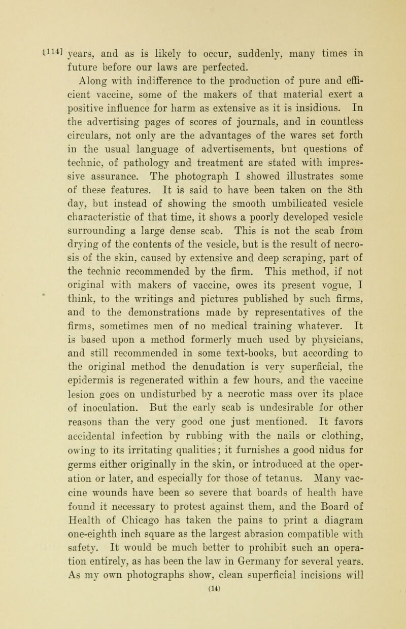 1.114] years, and as is likely to occur, suddenly, many times in future before our laws are perfected. Along with indifference to the production of pure and effi- cient vaccine, some of the makers of that material exert a positive influence for harm as extensive as it is insidious. In the advertising pages of scores of journals, and in countless circulars, not only are the advantages of the wares set forth in the usual language of advertisements, but questions of technic, of pathology and treatment are stated with impres- sive assurance. The photograph I showed illustrates some of these features. It is said to have been taken on the 8th day, but instead of showing the smooth umbilicated vesicle characteristic of that time, it shows a poorly developed vesicle surrounding a large dense scab. This is not the scab from drying of the contents of the vesicle, but is the result of necro- sis of the skin, caused by extensive and deep scraping, part of the technic recommended by the firm. This method, if not original with makers of vaccine, owes its present vogue, I think, to the writings and pictures published by such firms, and to the demonstrations made by representatives of the firms, sometimes men of no medical training whatever. It is based upon a method formerly much used by physicians, and still recommended in some text-books, but according to the original method the denudation is very superficial, the epidermis is regenerated within a few hours, and the vaccine lesion goes on undisturbed by a necrotic mass over its place of inoculation. But the early scab is undesirable for other reasons than the very good one just mentioned. It favors accidental infection by rubbing with the nails or clothing, owing to its irritating qualities; it furnishes a good nidus for germs either originally in the skin, or introduced at the oper- ation or later, and especially for those of tetanus. Many vac- cine wounds have been so severe that boards of health have found it necessary to protest against them, and the Board of Health of Chicago has taken the pains to print a diagram one-eighth inch square as the largest abrasion compatible with safety. It would be much better to prohibit such an opera- tion entirely, as has been the law in Germany for several years. As my own photographs show, clean superficial incisions will