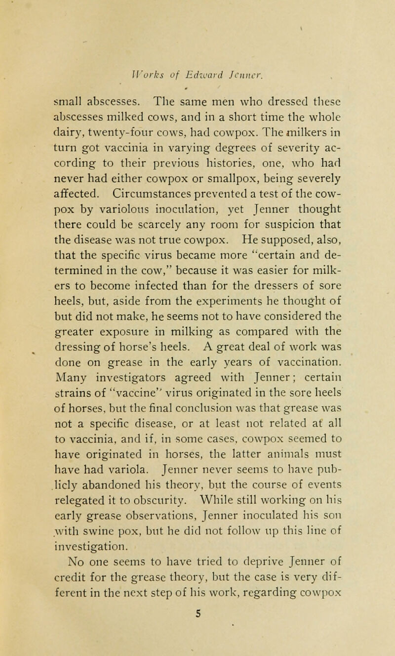 small abscesses. The same men who dressed these abscesses milked cows, and in a short time the whole dairy, twenty-four cows, had cowpox. The milkers in turn got vaccinia in varying degrees of severity ac- cording to their previous histories, one, who had never had either cowpox or smallpox, being severely affected. Circumstances prevented a test of the cow- pox by variolous inoculation, yet Jenner thought there could be scarcely any room for suspicion that the disease was not true cowpox. He supposed, also, that the specific virus became more 'certain and de- termined in the cow, because it was easier for milk- ers to become infected than for the dressers of sore heels, but, aside from the experiments he thought of but did not make, he seems not to have considered the greater exposure in milking as compared with the dressing of horse's heels. A great deal of work was done on grease in the early years of vaccination. Many investigators agreed with Jenner; certain strains of vaccine'' virus originated in the sore heels of horses, but the final conclusion was that grease was not a specific disease, or at least not related at all to vaccinia, and if, in some cases, cowpox seemed to have originated in horses, the latter animals must have had variola. Jenner never seems to have pub- licly abandoned his theory, but the course of events relegated it to obscurity. While still working on his early grease observations, Jenner inoculated his son with swine pox, but he did not follow up this line of investigation. No one seems to have tried to deprive Jenner of credit for the grease theory, but the case is very dif- ferent in the next step of his work, regarding cowpox