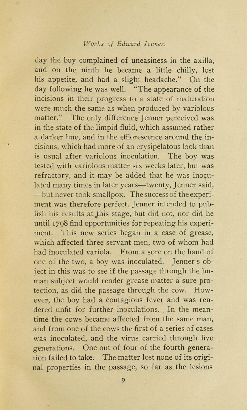 (.lay the boy complained of uneasiness in the axilla, and on the ninth he became a little chilly, lost his appetite, and had a slight headache. On the day following he was well. The appearance of the incisions in their progress to a state of maturation were much the same as when produced by variolous matter. The. only difference Jenner perceived was in the state of the limpid fluid, which assumed rather a darker hue, and in the efflorescence around the in- cisions, which had more of an erysipelatous look than is usual after variolous inoculation. The boy was tested with variolous matter six weeks later, but was refractory, and it may be added that he was inocu- lated many times in later years—twenty, Jenner said, —but never took smallpox. The success of the experi- ment was therefore perfect. Jenner intended to pub- lish his results at jihis stage, but did not, nor did he until 1798 find opportunities for repeating his experi- ment. This new series began in a case of grease, which affected three servant men, two of whom had had inoculated variola. From a sore on the hand of one of the two, a boy was inoculated. Jenner's ob- ject in this was to see if the passage through the hu- man subject would render grease matter a sure pro- tection, as did the passage through the cow. How- ever, the boy had a contagious fever and was ren- dered unfit for further inoculations. In the mean- time the cows became affected from the same man, and from one of the cows the first of a series of cases was inoculated, and the virus carried through five generations. One out of four of the fourth genera- tion failed to take. The matter lost none of its origi- nal properties in the passage, so far as the lesions