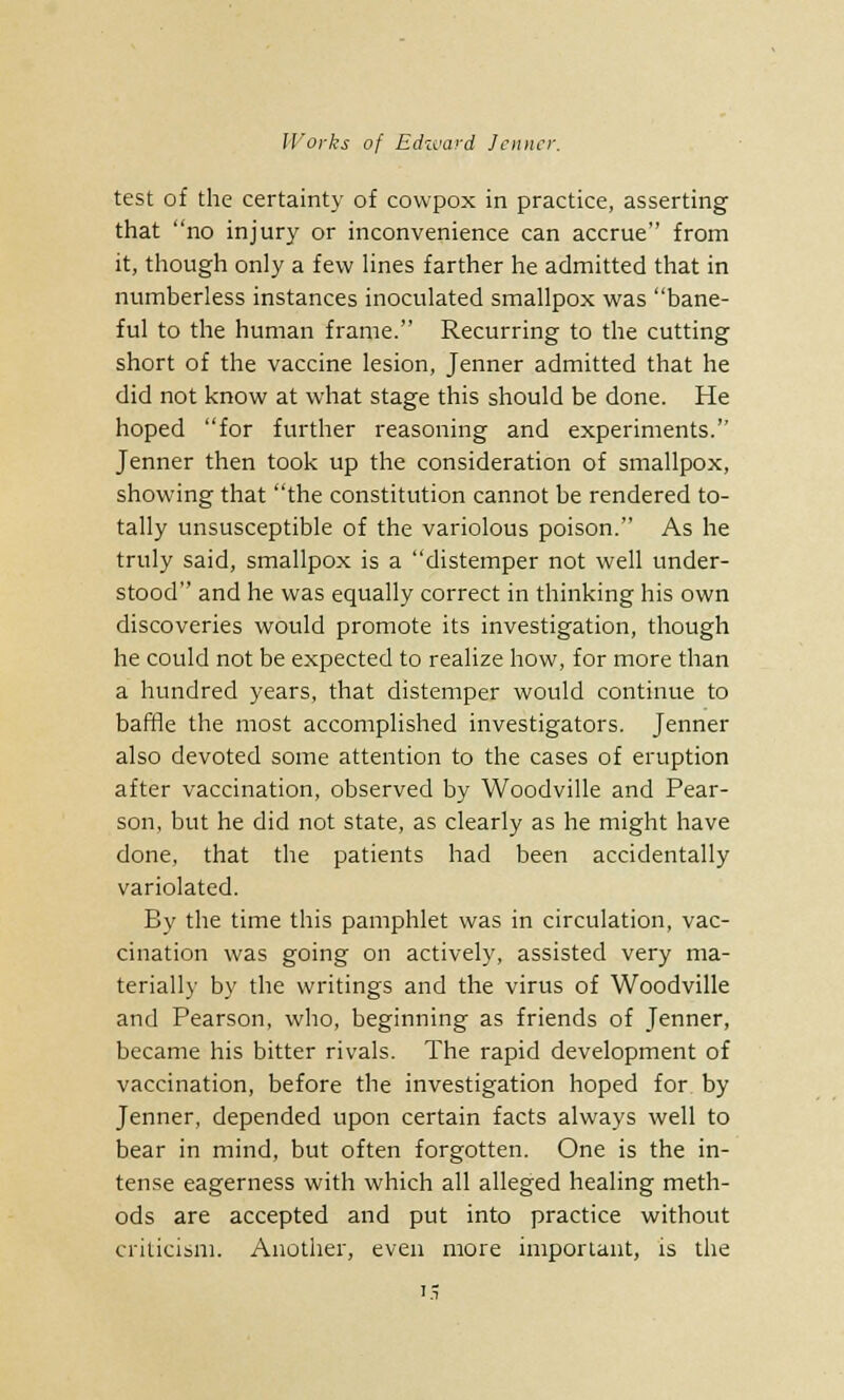 test of the certainty of covvpox in practice, asserting that no injury or inconvenience can accrue from it, though only a few lines farther he admitted that in numberless instances inoculated smallpox was bane- ful to the human frame. Recurring to the cutting short of the vaccine lesion, Jenner admitted that he did not know at what stage this should be done. He hoped for further reasoning and experiments. Jenner then took up the consideration of smallpox, showing that the constitution cannot be rendered to- tally unsusceptible of the variolous poison. As he truly said, smallpox is a distemper not well under- stood and he was equally correct in thinking his own discoveries would promote its investigation, though he could not be expected to realize how, for more than a hundred years, that distemper would continue to baffle the most accomplished investigators. Jenner also devoted some attention to the cases of eruption after vaccination, observed by Woodville and Pear- son, but he did not state, as clearly as he might have done, that the patients had been accidentally variolated. By the time this pamphlet was in circulation, vac- cination was going on actively, assisted very ma- terially by the writings and the virus of Woodville and Pearson, who, beginning as friends of Jenner, became his bitter rivals. The rapid development of vaccination, before the investigation hoped for by Jenner, depended upon certain facts always well to bear in mind, but often forgotten. One is the in- tense eagerness with which all alleged healing meth- ods are accepted and put into practice without criticism. Another, even more important, is the