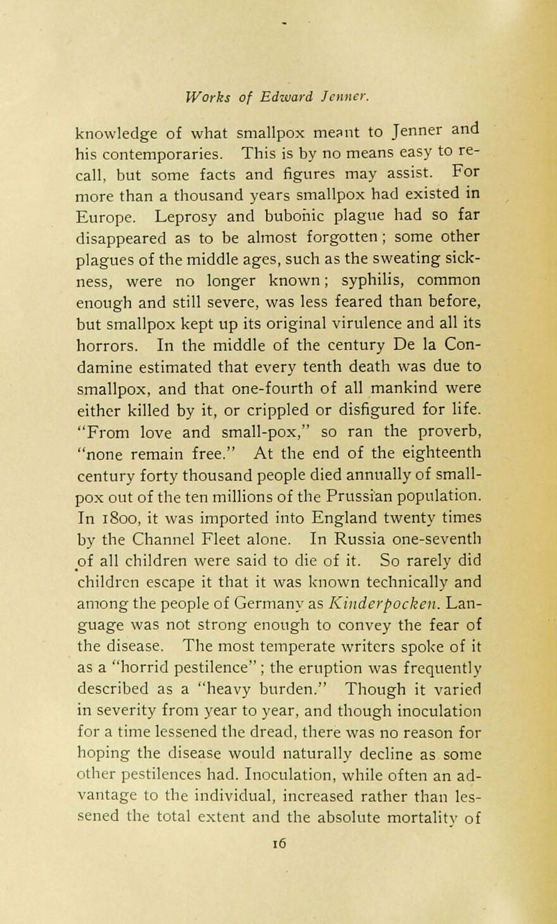 knowledge of what smallpox meant to Jenner and his contemporaries. This is by no means easy to re- call, but some facts and figures may assist. For more than a thousand years smallpox had existed in Europe. Leprosy and bubonic plague had so far disappeared as to be almost forgotten; some other plagues of the middle ages, such as the sweating sick- ness, were no longer known; syphilis, common enough and still severe, was less feared than before, but smallpox kept up its original virulence and all its horrors. In the middle of the century De la Con- damine estimated that every tenth death was due to smallpox, and that one-fourth of all mankind were either killed by it, or crippled or disfigured for life. From love and small-pox, so ran the proverb, none remain free. At the end of the eighteenth century forty thousand people died annually of small- pox out of the ten millions of the Prussian population. In 1800, it was imported into England twenty times by the Channel Fleet alone. In Russia one-seventh of all children were said to die of it. So rarely did children escape it that it was known technically and among the people of Germany as Kinderpocken. Lan- guage was not strong enough to convey the fear of the disease. The most temperate writers spoke of it as a horrid pestilence; the eruption was frequently described as a heavy burden. Though it varied in severity from year to year, and though inoculation for a time lessened the dread, there was no reason for hoping the disease would naturally decline as some other pestilences had. Inoculation, while often an ad- vantage to the individual, increased rather than les- sened the total extent and the absolute mortality of