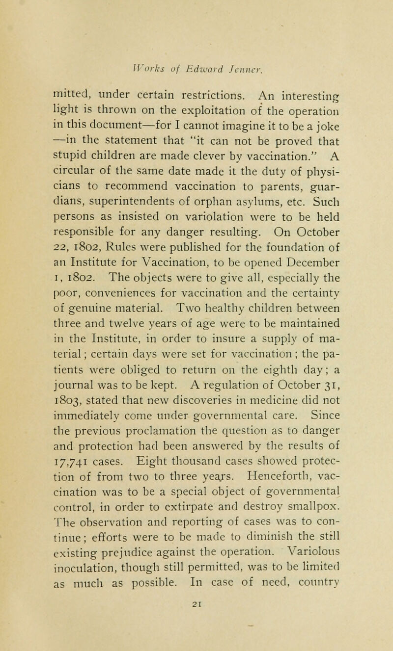mitted, under certain restrictions. An interesting light is thrown on the exploitation of the operation in this document—for I cannot imagine it to be a joke —in the statement that it can not be proved that stupid children are made clever by vaccination. A circular of the same date made it the duty of physi- cians to recommend vaccination to parents, guar- dians, superintendents of orphan asylums, etc. Such persons as insisted on variolation were to be held responsible for any danger resulting. On October 22, 1802, Rules were published for the foundation of an Institute for Vaccination, to be opened December i, 1802. The objects were to give all, especially the poor, conveniences for vaccination and the certainty of genuine material. Two healthy children between three and twelve years of age were to be maintained in the Institute, in order to insure a supply of ma- terial ; certain clays were set for vaccination ; the pa- tients were obliged to return on the eighth day; a journal was to be kept. A regulation of October 31, 1803, stated that new discoveries in medicine did not immediately come under governmental care. Since the previous proclamation the question as to danger and protection had been answered by the results of 17,741 cases. Eight thousand cases showed protec- tion of from two to three yea.rs. Henceforth, vac- cination was to be a special object of governmental control, in order to extirpate and destroy smallpox. The observation and reporting of cases was to con- tinue; efforts were to be made to diminish the still existing prejudice against the operation. Variolous inoculation, though still permitted, was to be limited as much as possible. In case of need, country