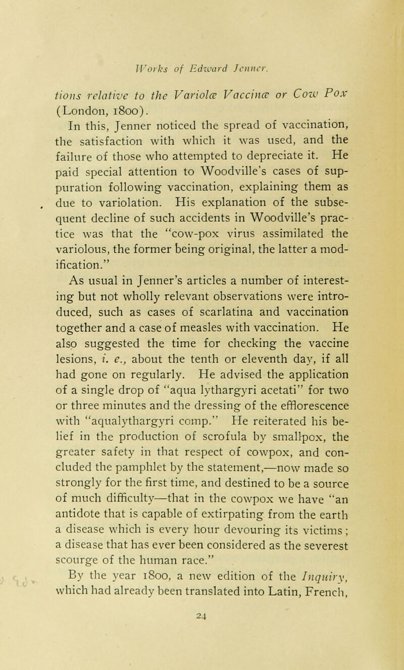 tions relative to the Variola Vaccina: or Coiv Pox (London, 1800). In this, Jenner noticed the spread of vaccination, the satisfaction with which it was used, and the failure of those who attempted to depreciate it. He paid special attention to Woodville's cases of sup- puration following vaccination, explaining them as due to variolation. His explanation of the subse- quent decline of such accidents in Woodville's prac- tice was that the cow-pox virus assimilated the variolous, the former being original, the latter a mod- ification. As usual in Jenner's articles a number of interest- ing but not wholly relevant observations were intro- duced, such as cases of scarlatina and vaccination together and a case of measles with vaccination. He also suggested the time for checking the vaccine lesions, i. e., about the tenth or eleventh day, if all had gone on regularly. He advised the application of a single drop of aqua lythargyri acetati for two or three minutes and the dressing of the efflorescence with aqualythargyri comp. He reiterated his be- lief in the production of scrofula by smallpox, the greater safety in that respect of cowpox, and con- cluded the pamphlet by the statement,—now made so strongly for the first time, and destined to be a source of much difficulty—that in the cowpox we have an antidote that is capable of extirpating from the earth a disease which is every hour devouring its victims ; a disease that has ever been considered as the severest scourge of the human race. By the year 1800, a new edition of the Inquiry, which had already been translated into Latin, French,