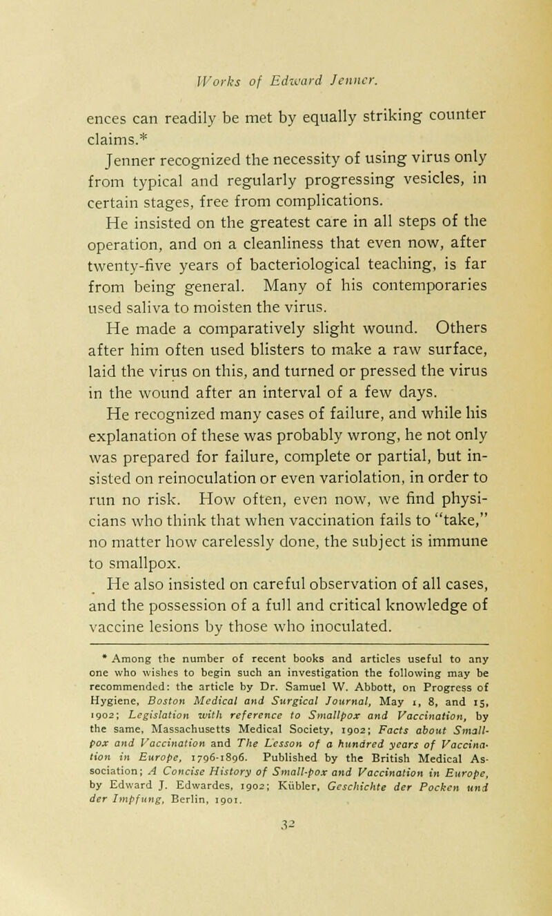 ences can readily be met by equally striking counter claims.* Jenner recognized the necessity of using virus only from typical and regularly progressing vesicles, in certain stages, free from complications. He insisted on the greatest care in all steps of the operation, and on a cleanliness that even now, after twenty-five years of bacteriological teaching, is far from being general. Many of his contemporaries used saliva to moisten the virus. He made a comparatively slight wound. Others after him often used blisters to make a raw surface, laid the virus on this, and turned or pressed the virus in the wound after an interval of a few days. He recognized many cases of failure, and while his explanation of these was probably wrong, he not only was prepared for failure, complete or partial, but in- sisted on reinoculation or even variolation, in order to run no risk. How often, even now, we find physi- cians who think that when vaccination fails to take, no matter how carelessly done, the subject is immune to smallpox. He also insisted on careful observation of all cases, and the possession of a full and critical knowledge of vaccine lesions by those who inoculated. * Among the number of recent books and articles useful to any one who wishes to begin such an investigation the following may be recommended: the article by Dr. Samuel W. Abbott, on Progress of Hygiene, Boston Medical and Surgical Journal, May t, 8, and 15, 1902; Legislation with reference to Smallpox and Vaccination, by the same, Massachusetts Medical Society, 1902; Facts about Small- pox and Vaccination and The Lesson of a hundred years of Vaccina- tion in Europe, 1796-1896. Published by the British Medical As- sociation; A Concise History of Small-pox and Vaccination in Europe, by Edward J. Edwardes, 1902; Kubler, Geschichte der Pocken uni der Impfung, Berlin, 1901.