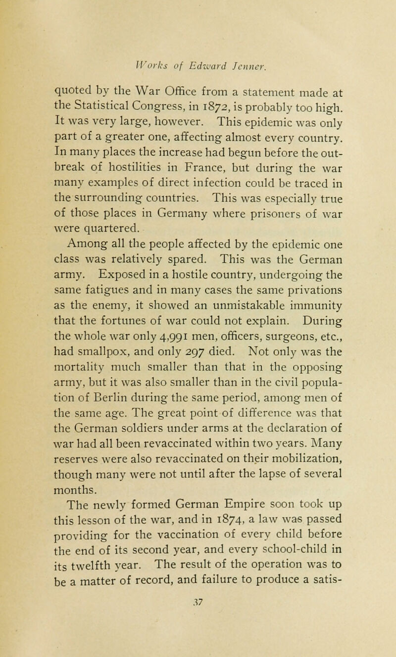 quoted by the War Office from a statement made at the Statistical Congress, in 1872, is probably too high. It was very large, however. This epidemic was only part of a greater one, affecting almost every country. In many places the increase had begun before the out- break of hostilities in France, but during the war many examples of direct infection could be traced in the surrounding countries. This was especially true of those places in Germany where prisoners of war were quartered. Among all the people affected by the epidemic one class was relatively spared. This was the German army. Exposed in a hostile country, undergoing the same fatigues and in many cases the same privations as the enemy, it showed an unmistakable immunity that the fortunes of war could not explain. During the whole war only 4,991 men, officers, surgeons, etc., had smallpox, and only 297 died. Not only was the mortality much smaller than that in the opposing army, but it was also smaller than in the civil popula- tion of Berlin during the same period, among men of the same age. The great point of difference was that the German soldiers under arms at the declaration of war had all been revaccinated within two years. Many reserves were also revaccinated on their mobilization, though many were not until after the lapse of several months. The newly formed German Empire soon took up this lesson of the war, and in 1874, a law was passed providing for the vaccination of every child before the end of its second year, and every school-child in its twelfth year. The result of the operation was to be a matter of record, and failure to produce a satis-