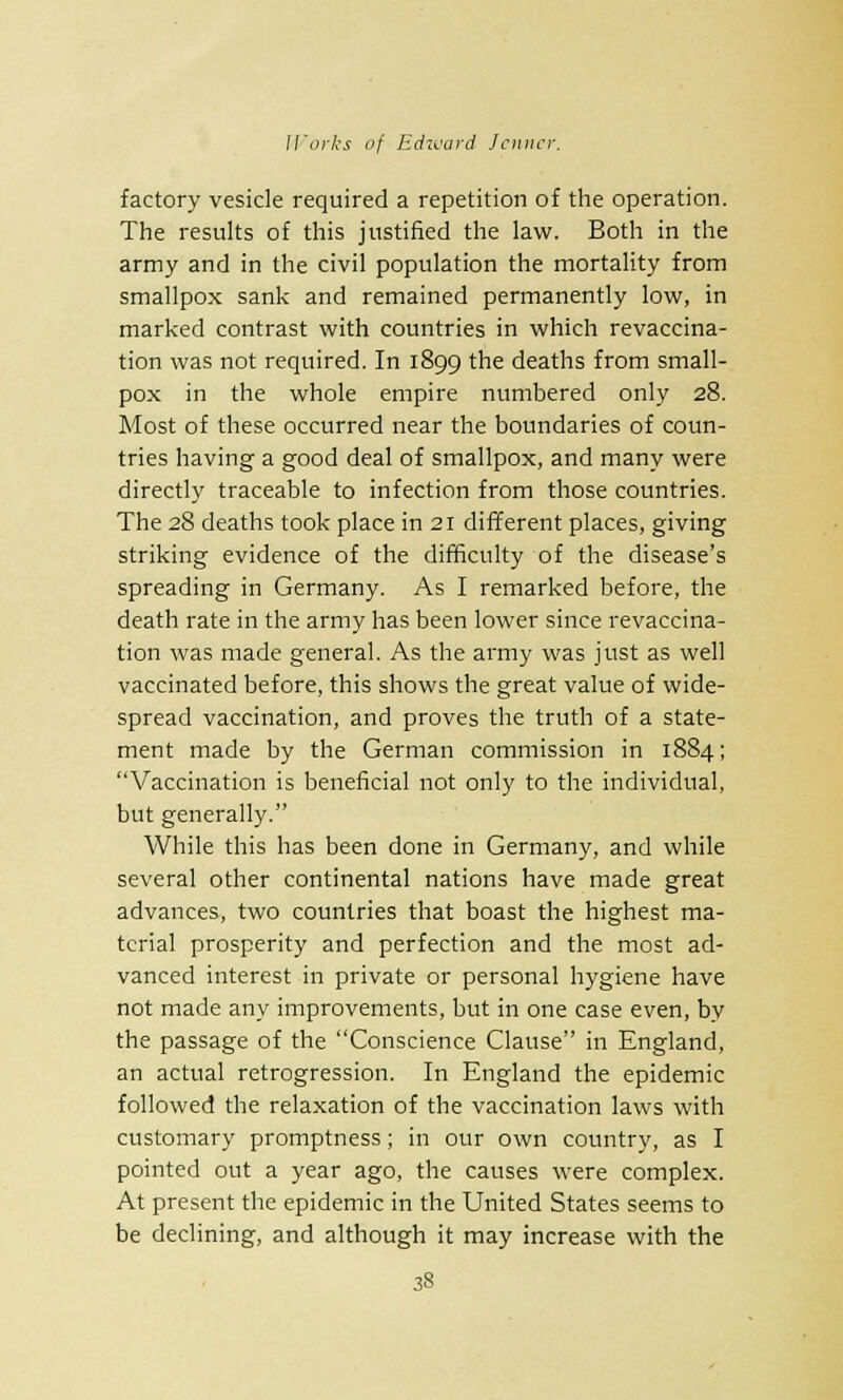 factory vesicle required a repetition of the operation. The results of this justified the law. Both in the army and in the civil population the mortality from smallpox sank and remained permanently low, in marked contrast with countries in which revaccina- tion was not required. In 1899 the deaths from small- pox in the whole empire numbered only 28. Most of these occurred near the boundaries of coun- tries having a good deal of smallpox, and many were directly traceable to infection from those countries. The 28 deaths took place in 21 different places, giving striking evidence of the difficulty of the disease's spreading in Germany. As I remarked before, the death rate in the army has been lower since revaccina- tion was made general. As the army was just as well vaccinated before, this shows the great value of wide- spread vaccination, and proves the truth of a state- ment made by the German commission in 1884; Vaccination is beneficial not only to the individual, but generally. While this has been done in Germany, and while several other continental nations have made great advances, two countries that boast the highest ma- terial prosperity and perfection and the most ad- vanced interest in private or personal hygiene have not made any improvements, but in one case even, by the passage of the Conscience Clause in England, an actual retrogression. In England the epidemic followed the relaxation of the vaccination laws with customary promptness; in our own country, as I pointed out a year ago, the causes were complex. At present the epidemic in the United States seems to be declining, and although it may increase with the