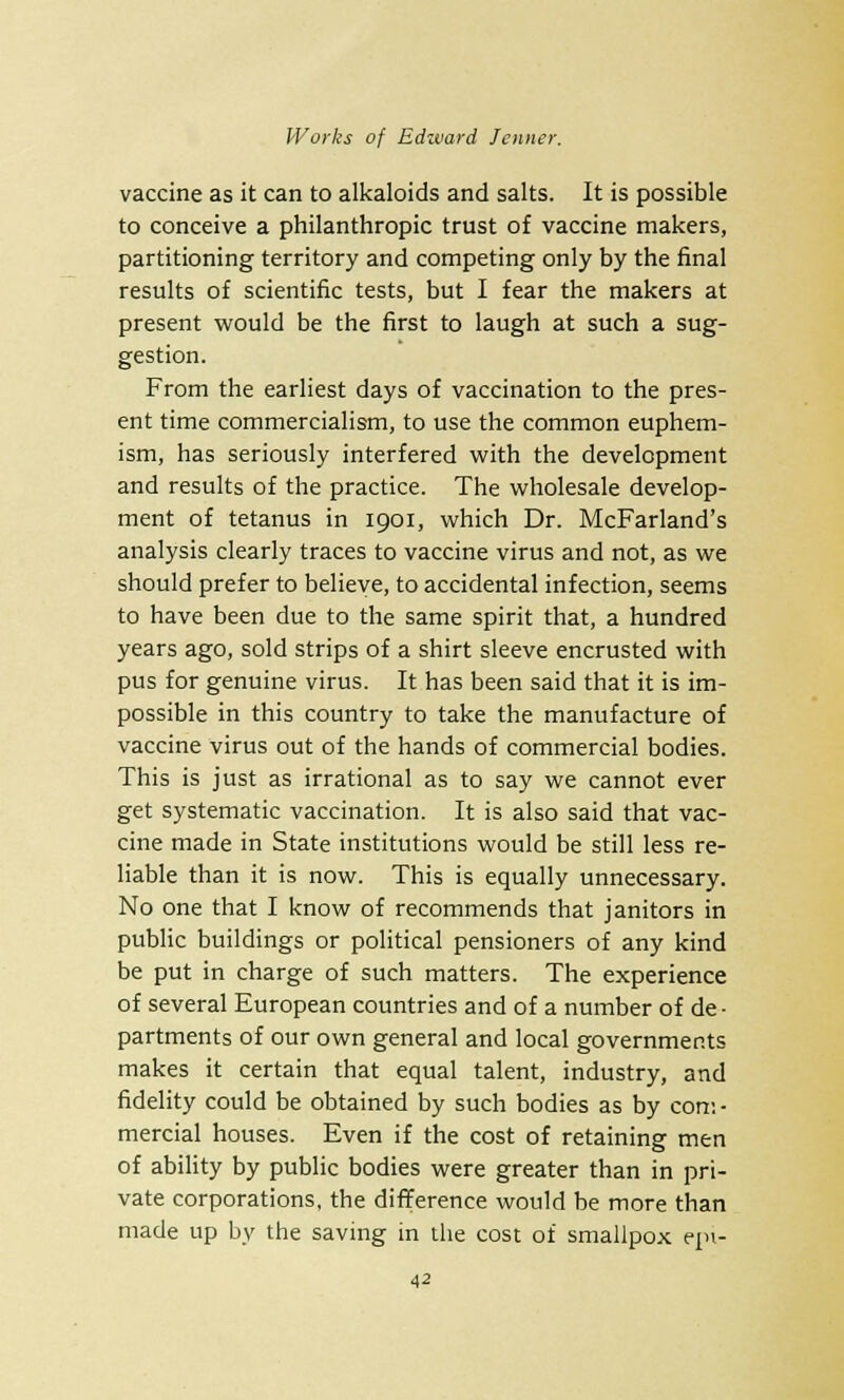 vaccine as it can to alkaloids and salts. It is possible to conceive a philanthropic trust of vaccine makers, partitioning territory and competing only by the final results of scientific tests, but I fear the makers at present would be the first to laugh at such a sug- gestion. From the earliest days of vaccination to the pres- ent time commercialism, to use the common euphem- ism, has seriously interfered with the development and results of the practice. The wholesale develop- ment of tetanus in 1901, which Dr. McFarland's analysis clearly traces to vaccine virus and not, as we should prefer to believe, to accidental infection, seems to have been due to the same spirit that, a hundred years ago, sold strips of a shirt sleeve encrusted with pus for genuine virus. It has been said that it is im- possible in this country to take the manufacture of vaccine virus out of the hands of commercial bodies. This is just as irrational as to say we cannot ever get systematic vaccination. It is also said that vac- cine made in State institutions would be still less re- liable than it is now. This is equally unnecessary. No one that I know of recommends that janitors in public buildings or political pensioners of any kind be put in charge of such matters. The experience of several European countries and of a number of de • partments of our own general and local governments makes it certain that equal talent, industry, and fidelity could be obtained by such bodies as by com- mercial houses. Even if the cost of retaining men of ability by public bodies were greater than in pri- vate corporations, the difference would be more than made up by the saving in the cost of smallpox epi-