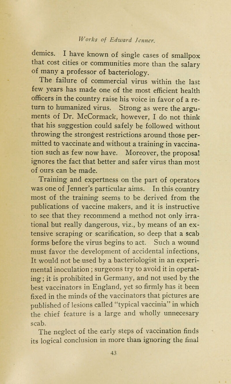 demies. I have known of single cases of smallpox that cost cities or communities more than the salary of many a professor of bacteriology. The failure of commercial virus within the last few years has made one of the most efficient health officers in the country raise his voice in favor of a re- turn to humanized virus. Strong as were the argu- ments of Dr. McCormack, however, I do not think that his suggestion could safely be followed without throwing the strongest restrictions around those per- mitted to vaccinate and without a training in vaccina- tion such as few now have. Moreover, the proposal ignores the fact that better and safer virus than most of ours can be made. Training and expertness on the part of operators was one of Jenner's particular aims. In this country most of the training seems to be derived from the publications of vaccine makers, and it is instructive to see that they recommend a method not only irra- tional but really dangerous, viz., by means of an ex- tensive scraping or scarification, so deep that a scab forms before the virus begins to act. Such a wound must favor the development of accidental infections, It would not be used by a bacteriologist in an experi- mental inoculation ; surgeons try to avoid it in operat- ing ; it is prohibited in Germany, and not used by the best vaccinators in England, yet so firmly has it been fixed in the minds of the vaccinators that pictures are published of lesions called typical vaccinia in which the chief feature is a large and wholly unnecesary scab. The neglect of the early steps of vaccination finds its logical conclusion in more than ignoring the final