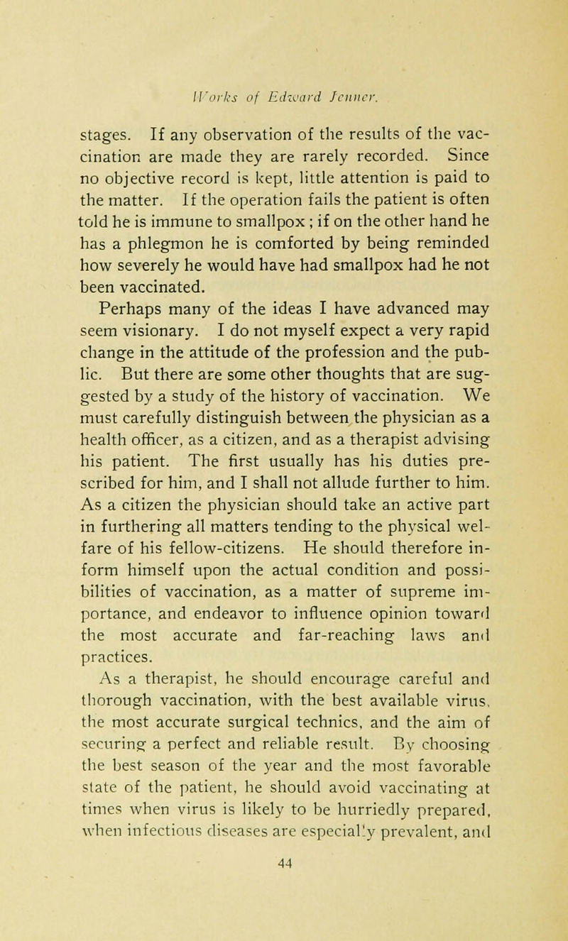 stages. If any observation of the results of the vac- cination are made they are rarely recorded. Since no objective record is kept, little attention is paid to the matter. If the operation fails the patient is often told he is immune to smallpox ; if on the other hand he has a phlegmon he is comforted by being reminded how severely he would have had smallpox had he not been vaccinated. Perhaps many of the ideas I have advanced may seem visionary. I do not myself expect a very rapid change in the attitude of the profession and the pub- lic. But there are some other thoughts that are sug- gested by a study of the history of vaccination. We must carefully distinguish between the physician as a health officer, as a citizen, and as a therapist advising his patient. The first usually has his duties pre- scribed for him, and I shall not allude further to him. As a citizen the physician should take an active part in furthering all matters tending to the physical wel- fare of his fellow-citizens. He should therefore in- form himself upon the actual condition and possi- bilities of vaccination, as a matter of supreme im- portance, and endeavor to influence opinion toward the most accurate and far-reaching laws and practices. As a therapist, he should encourage careful and thorough vaccination, with the best available virus, the most accurate surgical technics, and the aim of securing- a perfect and reliable result. By choosing the best season of the year and the most favorable state of the patient, he should avoid vaccinating at times when virus is likely to be hurriedly prepared, when infectious diseases are especially prevalent, and