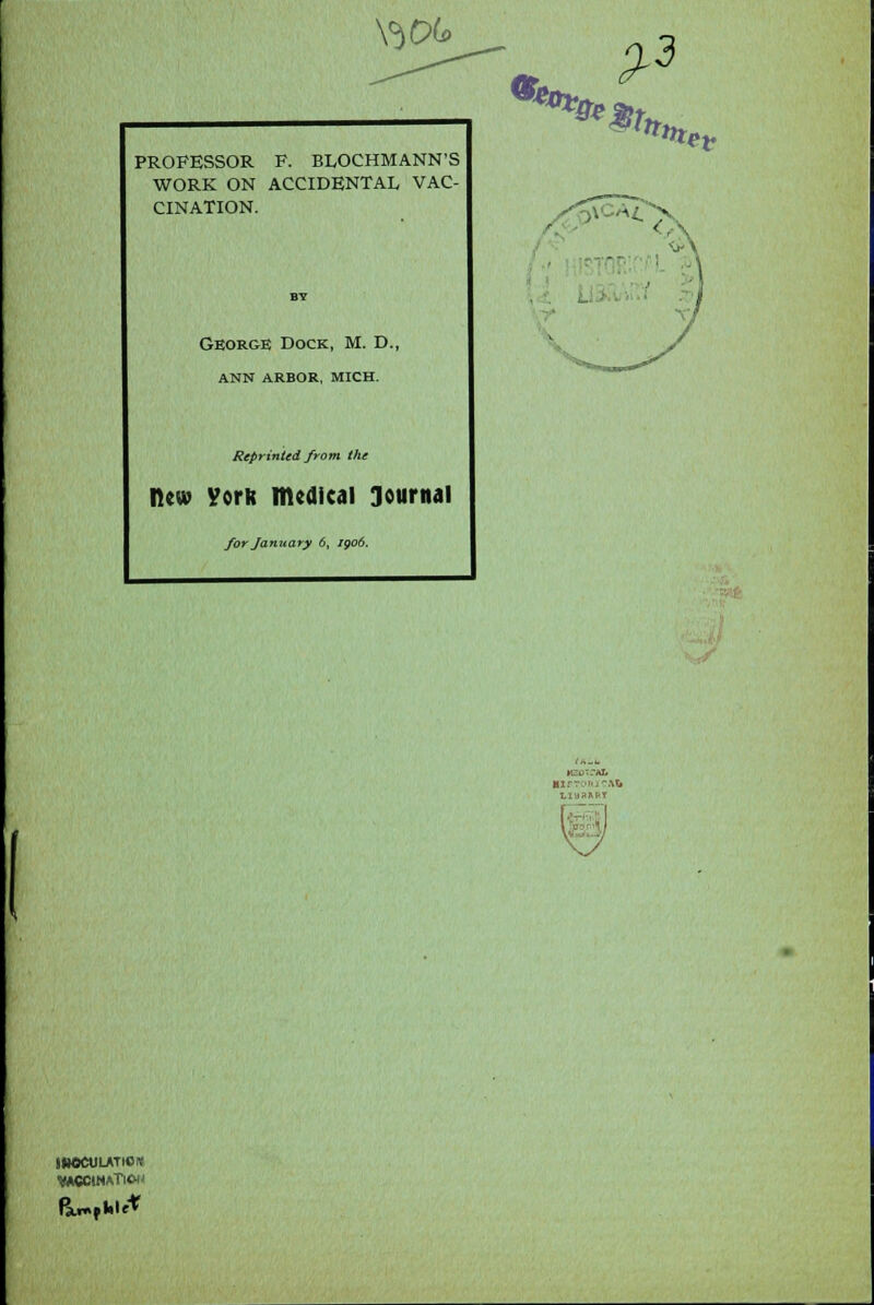 Y}f% PROFESSOR F. BLOCHMANN'S WORK ON ACCIDENTAL VAC- CINATION. George Dock, M. D., ANN ARBOR, MICH. Reprinted from the new Vork medical Journal for January 6, igo6. ttxef JHOCUUTIOK WCCMATlCH' HSOTfAt .: ■ ■ LIB3RR!