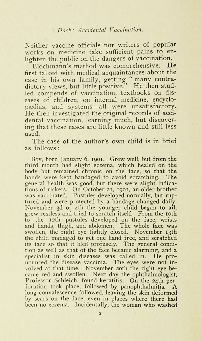 Neither vaccine officials nor writers of popular works on medicine take sufficient pains to en- lighten the public on the dangers of vaccination. Blochmann's method was comprehensive. He first talked with medical acquaintances about the case in his own family, getting  many contra- dictory views, but little positive. He then stud- ied compends of vaccination, textbooks on dis- eases of children, on internal medicine, encyclo- paedias, and systems—all were unsatisfactory. He then investigated the original records of acci- dental vaccination, learning much, but discover- ing that these cases are little known and still less used. The case of the author's own child is in brief as follows: Boy, born January 6, 1901. Grew well, but from the third month had slight eczema, which healed on the body but remained chronic on the face, so that the hands were kept bandaged to avoid scratching. The general health was good, but there were slight indica- tions of rickets. On October 21, 1901, an older brother was vaccinated. Pustules developed normally, but rup- tured and were protected by a bandage changed daily. November 3d or 4th the younger child began to ail, grew restless and tried to scratch itself. From the 10th to the 12th pustules developed on the face, wrists and hands, thigh, and abdomen. The whole face was swollen, the right eye tightly closed. November 13th the child managed to get one hand free, and scratched its face so that it bled profusely. The general condi- tion as well as that of the face became alarming, and a specialist in skin diseases was called in. He pro- nounced the disease vaccinia. The eyes were not in- volved at that time. November 20th the right eye be- came red and swollen. Next day the ophthalmologist, Professor Schleich, found keratitis. On the 24th per- foration took place, followed by panophthalmitis. A long convalescence followed, leaving the skin deformed by scars on the face, even in places where there had been no eczema. Incidentally, the woman who washed