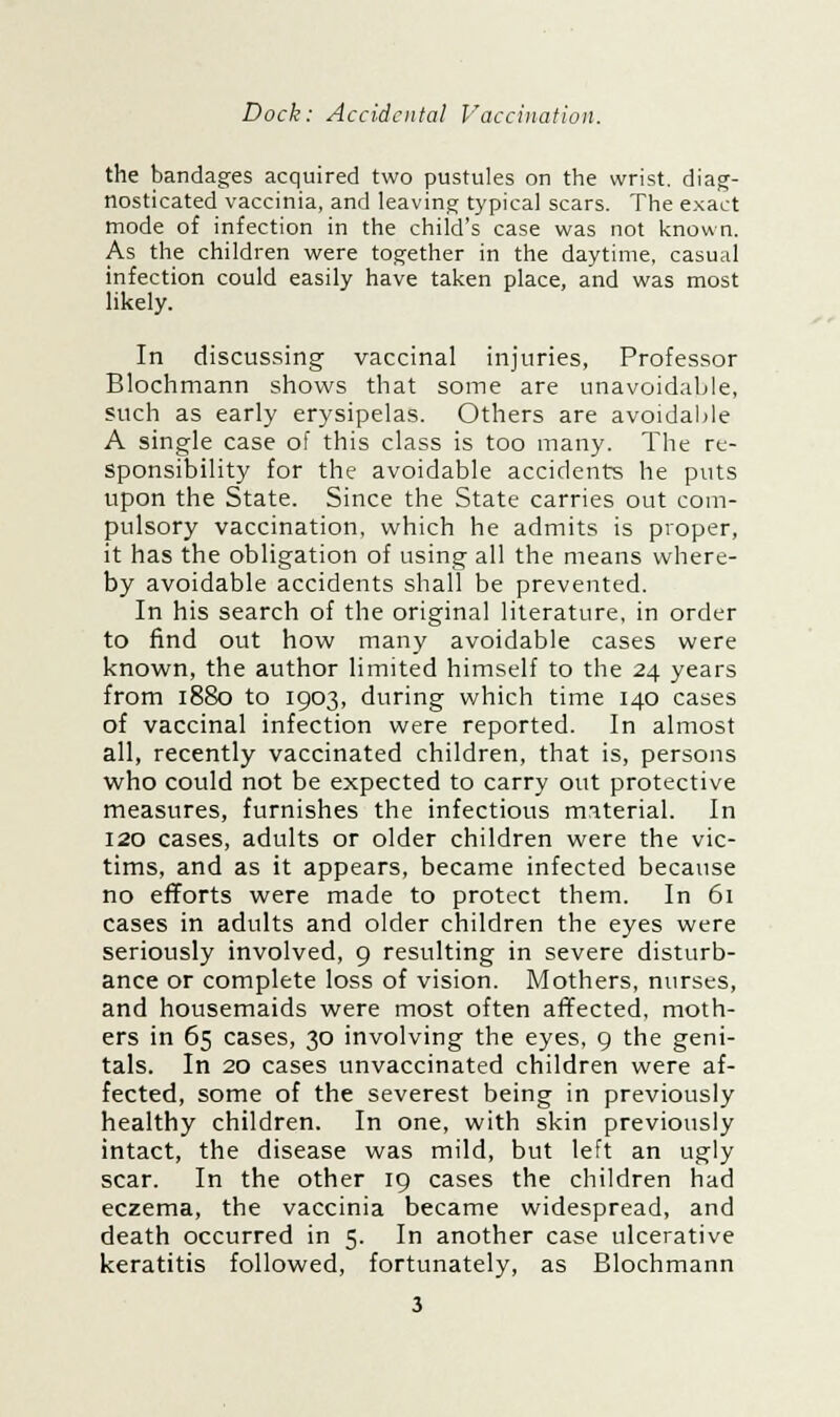 the bandages acquired two pustules on the wrist, diag- nosticated vaccinia, and leaving typical scars. The exact mode of infection in the child's case was not known. As the children were together in the daytime, casual infection could easily have taken place, and was most likely. In discussing vaccinal injuries, Professor Blochmann shows that some are unavoidable, such as early erysipelas. Others are avoidable A single case of this class is too many. The re- sponsibility for the avoidable accidents he puts upon the State. Since the State carries out com- pulsory vaccination, which he admits is proper, it has the obligation of using all the means where- by avoidable accidents shall be prevented. In his search of the original literature, in order to find out how many avoidable cases were known, the author limited himself to the 24 years from 1880 to 1903, during which time 140 cases of vaccinal infection were reported. In almost all, recently vaccinated children, that is, persons who could not be expected to carry out protective measures, furnishes the infectious material. In 120 cases, adults or older children were the vic- tims, and as it appears, became infected because no efforts were made to protect them. In 61 cases in adults and older children the eyes were seriously involved, 9 resulting in severe disturb- ance or complete loss of vision. Mothers, nurses, and housemaids were most often affected, moth- ers in 65 cases, 30 involving the eyes, 9 the geni- tals. In 20 cases unvaccinated children were af- fected, some of the severest being in previously healthy children. In one, with skin previously intact, the disease was mild, but left an ugly scar. In the other 19 cases the children had eczema, the vaccinia became widespread, and death occurred in 5. In another case ulcerative keratitis followed, fortunately, as Blochmann