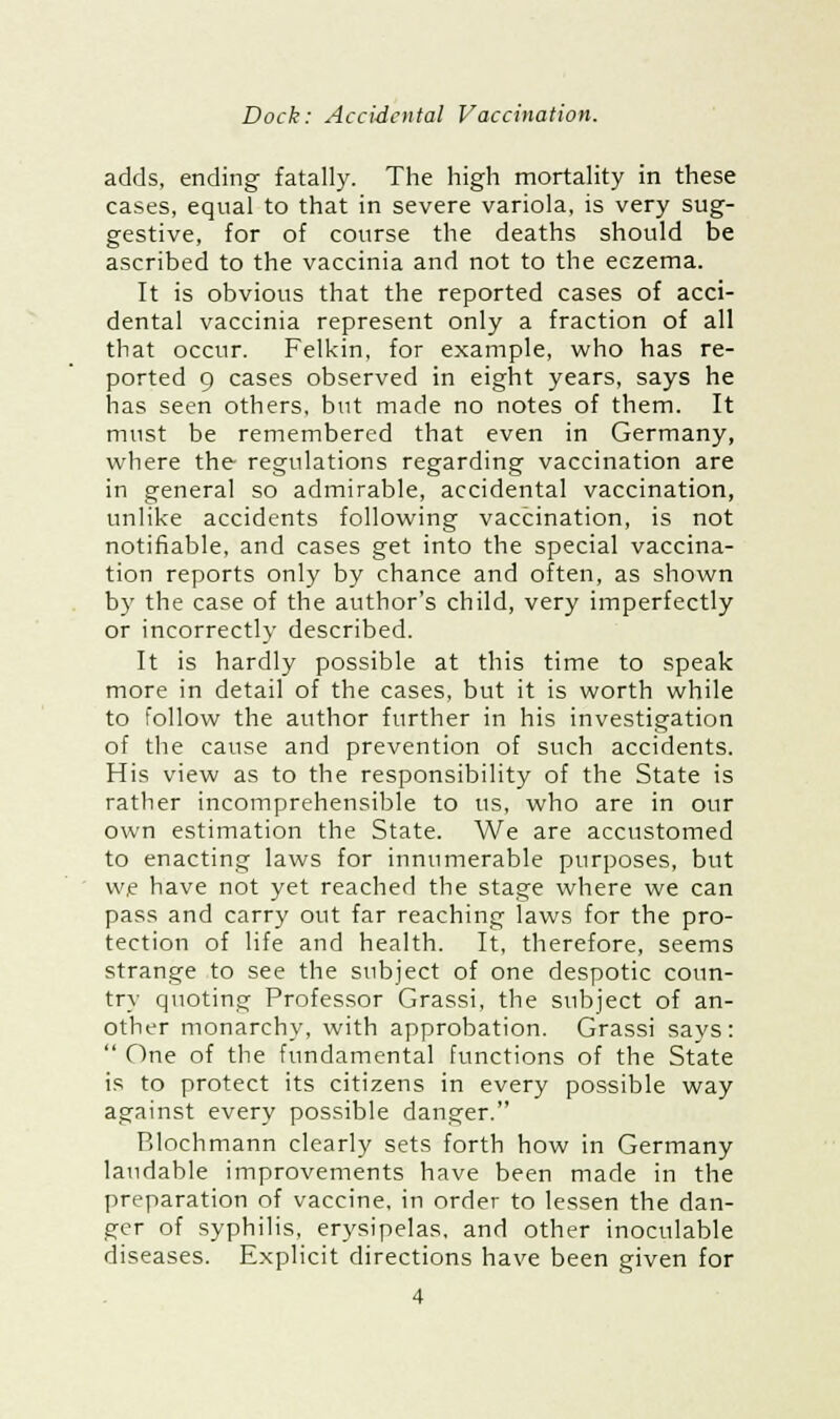 adds, ending fatally. The high mortality in these cases, equal to that in severe variola, is very sug- gestive, for of course the deaths should be ascribed to the vaccinia and not to the eczema. It is obvious that the reported cases of acci- dental vaccinia represent only a fraction of all that occur. Felkin, for example, who has re- ported 9 cases observed in eight years, says he has seen others, but made no notes of them. It must be remembered that even in Germany, where the regulations regarding vaccination are in general so admirable, accidental vaccination, unlike accidents following vaccination, is not notifiable, and cases get into the special vaccina- tion reports only by chance and often, as shown by the case of the author's child, very imperfectly or incorrectly described. It is hardly possible at this time to speak more in detail of the cases, but it is worth while to follow the author further in his investigation of the cause and prevention of such accidents. His view as to the responsibility of the State is rather incomprehensible to us, who are in our own estimation the State. We are accustomed to enacting laws for innumerable purposes, but we have not yet reached the stage where we can pass and carry out far reaching laws for the pro- tection of life and health. It, therefore, seems strange to see the subject of one despotic conn- try quoting Professor Grassi, the subject of an- other monarchy, with approbation. Grassi says:  One of the fundamental functions of the State is to protect its citizens in every possible way against every possible danger. Rlochmann clearly sets forth how in Germany laudable improvements have been made in the preparation of vaccine, in order to lessen the dan- ger of syphilis, erysipelas, and other inoculable diseases. Explicit directions have been given for 4