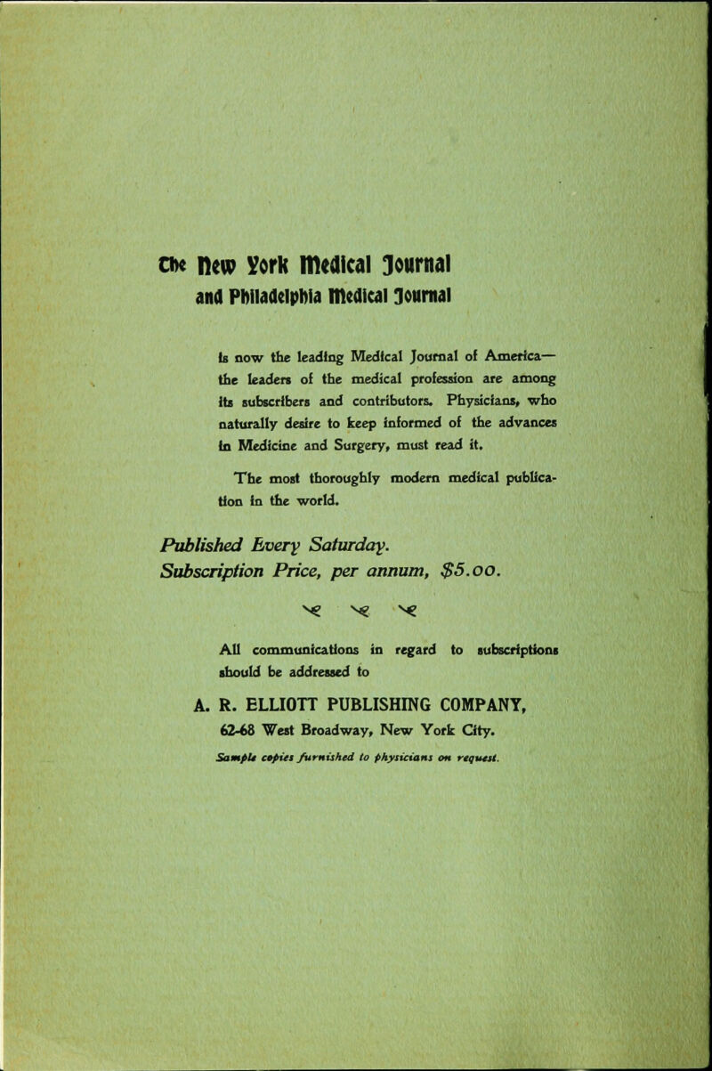 cdc new York medical Journal and Philadelphia medical Journal is now the leading Medical Journal of America— the leaden of the medical profession are among its subscribers and contributors. Physicians, who naturally desire to keep informed of the advances in Medicine and Surgery, must read it. The most thoroughly modern medical publica- tion in the world. Published Every Saturday. Subscription Price, per annum, $5.00. All communications in regard to subscriptions should be addressed to A. R. ELLIOTT PUBLISHING COMPANY, (04& West Broadway, New York City. SampU copies furnished to physicians on request