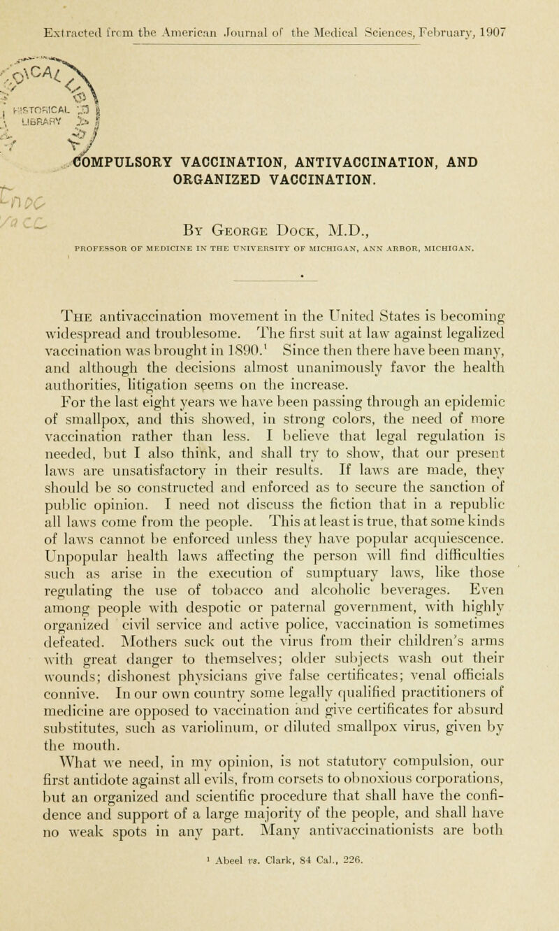 Extracted from the American Journal of the Medical Sciences, February, 1907 ■;0\CA£ . msTonicAL 33 ; LIBRAHV J» oo COMPULSORY VACCINATION, ANTIVACCINATION, AND ORGANIZED VACCINATION. By George Dock, M.D., PROFESSOR OF MEDICINE IN THE UNIVERSITY OF MICHIGAN, ANN ARBOR, MICHIQAN. The antivaccination movement in the United States is becoming widespread and troublesome. The first suit at law against legalized vaccination was brought in 1890.' Since then there have been many, and although the decisions almost unanimously favor the health authorities, litigation seems on the increase. For the last eight years we have been passing through an epidemic of smallpox, and this showed, in strong colors, the need of more vaccination rather than less. I believe that legal regulation is needed, but I also think, and shall try to show, that our present laws are unsatisfactory in their results. If laws are made, they should be so constructed and enforced as to secure the sanction of public opinion. I need not discuss the fiction that in a republic- an laws come from the people. This at least is true, that some kinds of laws cannot be enforced unless they have popular acquiescence. Unpopular health laws affecting the person will find difficulties such as arise in the execution of sumptuary laws, like those regulating the use of tobacco and alcoholic beverages. Even among people with despotic or paternal government, with highly organized civil service and active police, vaccination is sometimes defeated. Mothers suck out the virus from their children's arms with great danger to themselves; older subjects wash out their wounds; dishonest physicians give false certificates; venal officials connive. In our own country some legally qualified practitioners of medicine are opposed to vaccination and give certificates for absurd substitutes, such as variolinum, or diluted smallpox virus, given by the mouth. What we need, in my opinion, is not statutory compulsion, our first antidote against all evils, from corsets to obnoxious corporations, but an organized and scientific procedure that shall have the confi- dence and support of a large majority of the people, and shall have no weak spots in any part. Many antivaccinationists are both