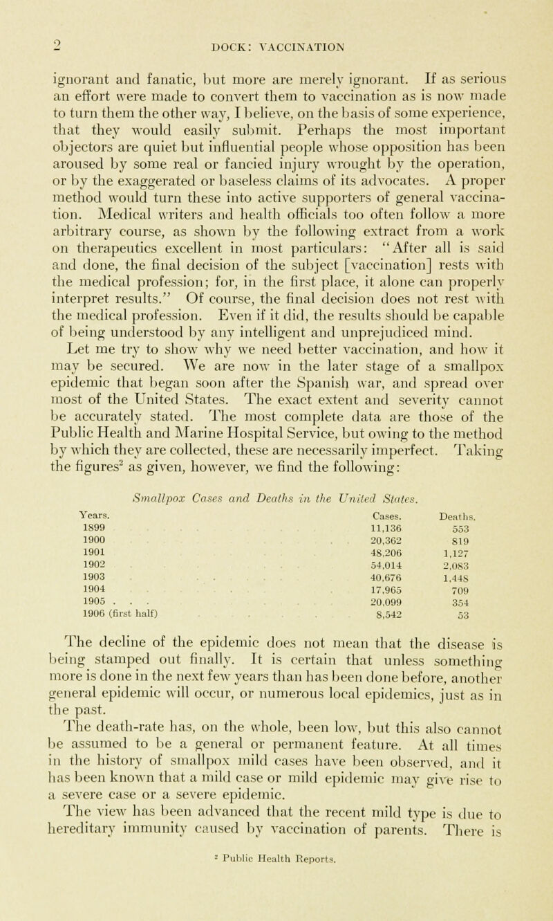 ignorant and fanatic, but more are merely ignorant. If as serious an effort were made to convert them to vaccination as is now made to turn them the other way, I believe, on the basis of some experience, that they would easily submit. Perhaps the most important objectors are quiet but influential people whose opposition has been aroused by some real or fancied injury wrought by the operation, or by the exaggerated or baseless claims of its advocates. A proper method would turn these into active supporters of general vaccina- tion. Medical writers and health officials too often follow a more arbitrary course, as shown by the following extract from a work on therapeutics excellent in most particulars: After all is said and done, the final decision of the subject [vaccination] rests with the medical profession; for, in the first place, it alone can properly interpret results. Of course, the final decision does not rest with the medical profession. Even if it did, the results should be capable of being understood by any intelligent and unprejudiced mind. Let me try to show why we need better vaccination, and how it may be secured. We are now in the later stage of a smallpox epidemic that began soon after the Spanish war, and spread over most of the United States. The exact extent and severity cannot be accurately stated. The most complete data are those of the Public Health and Marine Hospital Service, but owing to the method by which they are collected, these are necessarily imperfect. Taking the figures2 as given, however, we find the following: Smallpox Cases and Deaths in the United States. Years. Cases. Deaths. 1S99 11,136 553 1900 . . 20,362 819 1901 48,206 1,127 1902 54,014 2,083 1903 . . 40,676 1.448 1904 . 17,965 709 1905 . . . 20,099 354 1906 (first half) 8,542 53 The decline of the epidemic does not mean that the disease is being stamped out finally. It is certain that unless something more is done in the next few years than has been done before, another general epidemic will occur, or numerous local epidemics, just as in the past. The death-rate has, on the whole, been low, but this also cannot be assumed to be a general or permanent feature. At all times in the history of smallpox mild cases have been observed, and it has been known that a mild case or mild epidemic may give rise to a severe case or a severe epidemic. The view has been advanced that the recent mild type is due to hereditary immunity caused by vaccination of parents. There is