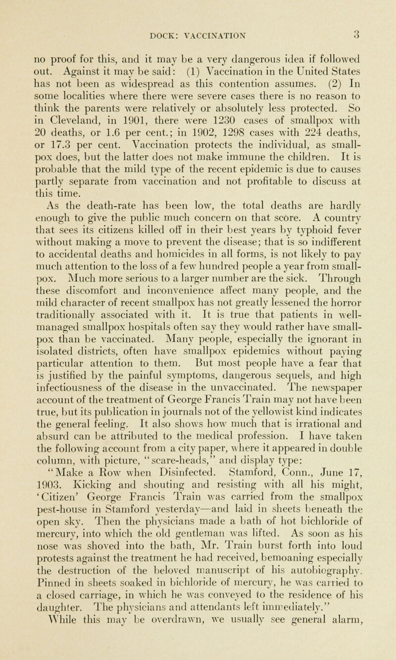 no proof for this, and it may be a very dangerous idea if followed out. Against it may be said: (1) Vaccination in the United States has not been as widespread as this contention assumes. (2) In some localities where there were severe cases there is no reason to think the parents were relatively or absolutely less protected. So in Cleveland, in 1901, there were 1230 cases of smallpox with 20 deaths, or 1.6 per cent.; in 1902, 1298 cases with 224 deaths, or 17.3 per cent. Vaccination protects the individual, as small- pox does, but the latter does not make immune the children. It is probable that the mild type of the recent epidemic is due to causes partly separate from vaccination and not profitable to discuss at this time. As the death-rate has been low, the total deaths are hardly enough to give the public much concern on that score. A country that sees its citizens killed off in their best years by typhoid fever without making a move to prevent the disease; that is so indifferent to accidental deaths and homicides in all forms, is not likely to pay much attention to the loss of a few hundred people a year from small- pox. Much more serious to a larger number are the sick. Through these discomfort and inconvenience affect many people, and the mild character of recent smallpox has not greatly lessened the horror traditionally associated with it. It is true that patients in well- managed smallpox hospitals often say they would rather have small- pox than be vaccinated. Many people, especially the ignorant in isolated districts, often have smallpox epidemics without paying particular attention to them. But most people have a fear that is justified by the painful symptoms, dangerous sequels, and high infectiousness of the disease in the unvaccinated. The newspaper account of the treatment of George Francis Train may not have been true, but its publication in journals not of the yellowist kind indicates the general feeling. It also shows how much that is irrational and absurd can be attributed to the medical profession. I have taken the following account from a city paper, where it appeared in double column, with picture, scare-heads, and display type: Make a Row when Disinfected. Stamford, Conn., June ]7, 1903. Kicking and shouting and resisting with all his might, ' Citizen' George Francis Train was carried from the smallpox pest-house in Stamford yesterday—and laid in sheets beneath the open sky. Then the physicians made a bath of hot bichloride of mercury, into which the old gentleman was lifted. As soon as his nose was shoved into the bath, Mr. Train burst forth into loud protests against the treatment he had received, bemoaning especially the destruction of the beloved manuscript of his autobiography. Pinned in sheets soaked in bichloride of mercury, he was carried to a closed carriage, in which he was conveyed to the residence of his daughter. The physicians and attendants left immediately. While this may be overdrawn, we usually see general alarm,