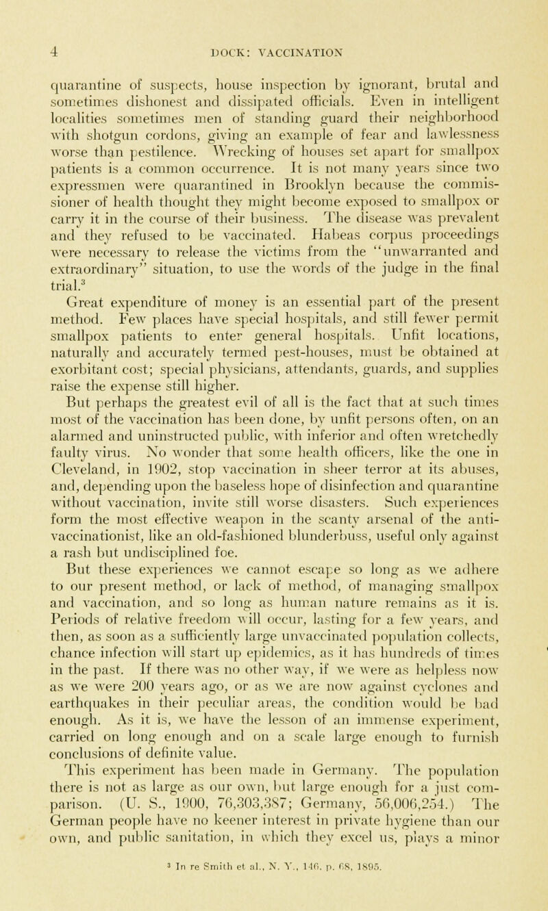 quarantine of suspects, house inspection by ignorant, brutal and sometimes dishonest and dissipated officials. Even in intelligent localities sometimes men of standing guard their neighborhood with shotgun cordons, giving an example of fear and lawlessness worse than pestilence. Wrecking of houses set apart for smallpox patients is a common occurrence. It is not many years since two expressmen were quarantined in Brooklyn because the commis- sioner of health thought they might become exposed to smallpox or carry it in the course of their business. The disease was prevalent and they refused to be vaccinated. Habeas corpus proceedings were necessary to release the victims from the unwarranted and extraordinary situation, to use the words of the judge in the final trial.3 Great expenditure of money is an essential part of the present method. Few places have special hospitals, and still fewer permit smallpox patients to enter general hospitals. Unfit locations, naturally and accurately termed pest-houses, must be obtained at exorbitant cost; special physicians, attendants, guards, and supplies raise the expense still higher. But perhaps the greatest evil of all is the fact that at such times most of the vaccination has been done, by unfit persons often, on an alarmed and uninstructed public, with inferior and often wretchedly faulty virus. No wonder that some health officers, like the one in Cleveland, in 1902, stop vaccination in sheer terror at its abuses, and, depending upon the baseless hope of disinfection and quarantine without vaccination, invite still worse disasters. Such experiences form the most effective weapon in the scanty arsenal of the anti- vaccinationist, like an old-fashioned blunderbuss, useful only against a rash but undisciplined foe. But these experiences we cannot escape so long as we adhere to our present method, or lack of method, of managing smallpox and vaccination, and so long as human nature remains as it is. Periods of relative freedom will occur, lasting for a few years, and then, as soon as a sufficiently large unvaccinated population collects, chance infection will start up epidemics, as it has hundreds of times in the past. If there was no other way, if we were as helpless now as we were 200 years ago, or as we are now against cyclones and earthquakes in their peculiar areas, the condition would be bad enough. As it is, we have the lesson of an immense experiment, carried on long enough and on a scale large enough to furnish conclusions of definite value. This experiment has been made in Germany. The population there is not as large as our own, but large enough for a just com- parison. (U. S., 1000, 70,303,387; Germany, 56,006,254.) The German people have no keener interest in private hygiene than our own, and public sanitation, in which they excel us, plays a minor 3 In re Smith et al„ N. V., 1-10. p. 68, 1895.