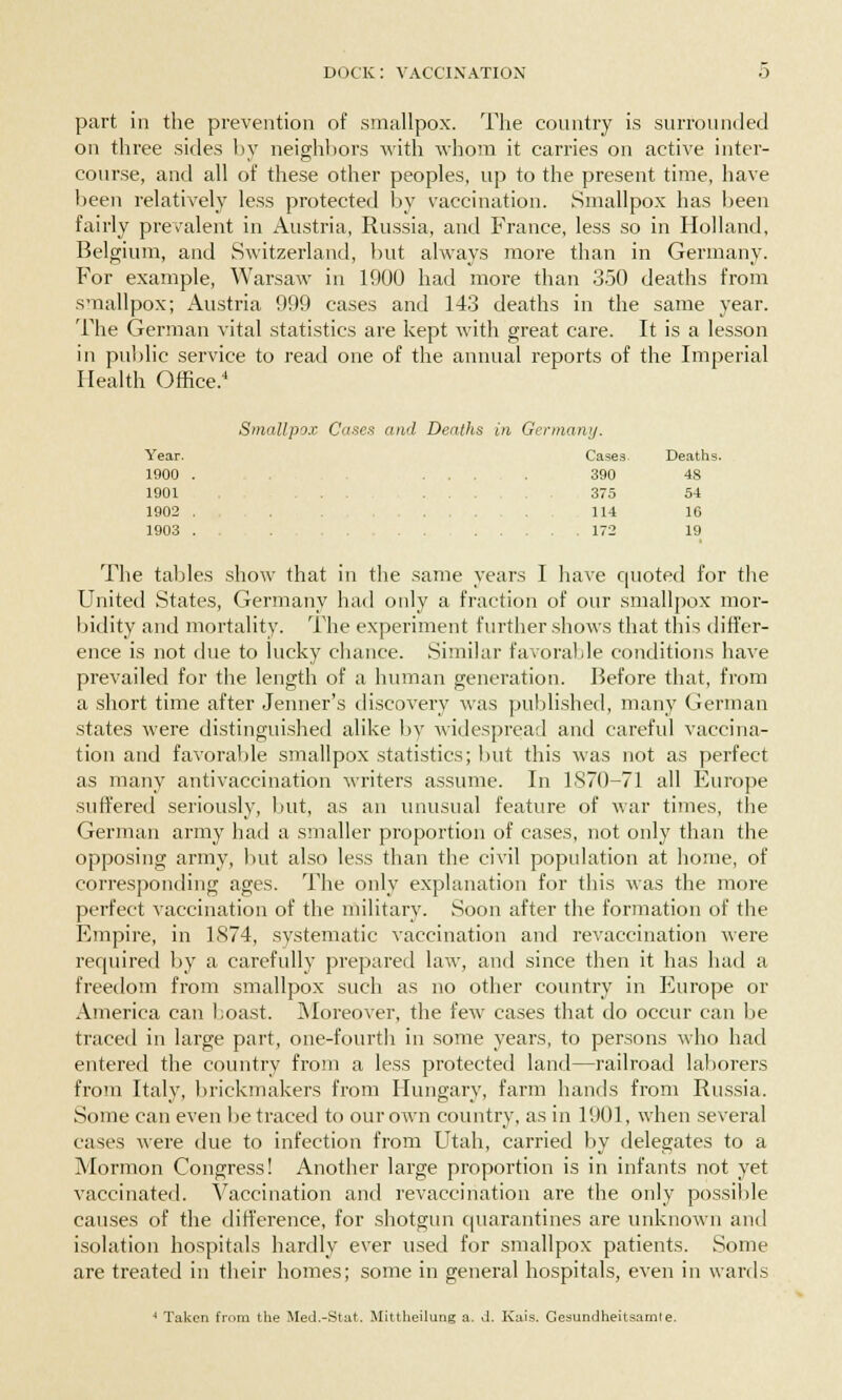 part in the prevention of smallpox. The country is surrounded on three sides by neighbors with whom it carries on active inter- course, and all of these other peoples, up to the present time, have been relatively less protected by vaccination. Smallpox has been fairly prevalent in Austria, Russia, and France, less so in Holland, Belgium, and Switzerland, but always more than in Germany. For example, Warsaw in 1900 had more than 350 deaths from smallpox; Austria 999 cases and 143 deaths in the same year. The German vital statistics are kept with great care. It is a lesson in public service to read one of the annual reports of the Imperial Health Office.4 Smallpox Cases and Deaths in Germany. Year. Cases Deaths 1900 . . . . . 390 48 1001 . . . . . . - 375 54 1902 . 114 16 1903 . . . 172 19 The tables show that in the same years I have quoted for the United States, Germany had only a fraction of our smallpox mor- bidity and mortality. The experiment further shows that this differ- ence is not due to lucky chance. Similar favorable conditions have prevailed for the length of a human generation. Before that, from a short time after Jenner's discovery was published, many German states were distinguished alike by widespread and careful vaccina- tion and favorable smallpox statistics; but this was not as perfect as many antivaccination writers assume. In 1870-71 all Europe suffered seriously, but, as an unusual feature of war times, the German army had a smaller proportion of cases, not only than the opposing army, but also less than the civil population at home, of corresponding ages. The only explanation for this was the more perfect vaccination of the military. Soon after the formation of the Empire, in 1874, systematic vaccination and revaccination were required by a carefully prepared law, and since then it has had a freedom from smallpox such as no other country in Europe or America can boast. Moreover, the few cases that do occur can be traced in large part, one-fourth in some years, to persons who had entered the country from a less protected land—railroad laborers from Italy, brickmakers from Hungary, farm hands from Russia. Some can even be traced to our own country, as in 1901, when several cases were due to infection from Utah, carried by delegates to a Mormon Congress! Another large proportion is in infants not yet vaccinated. Vaccination and revaccination are the only possible causes of the difference, for shotgun quarantines are unknown and isolation hospitals hardly ever used for smallpox patients. Some are treated in their homes; some in general hospitals, even in wards