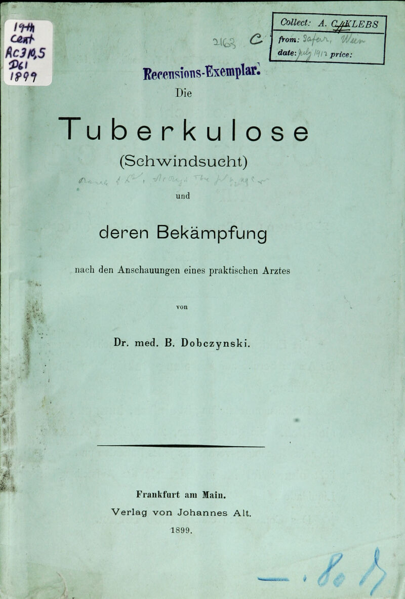 /^j Collect: A. OMKLEBS CAtrh C* J from: %fl Rc3fi,5 \ date-^ltinprice: fpg i Kecensions-Exemplafc Die Tu berkulose (Schwindsucht) und deren Bekämpfung nach den Anschauungen eines praktischen Arztes Dr. med. ß. Dobczynski. Frankfurt am Main. Verlag von Johannes Alt. 1899. i