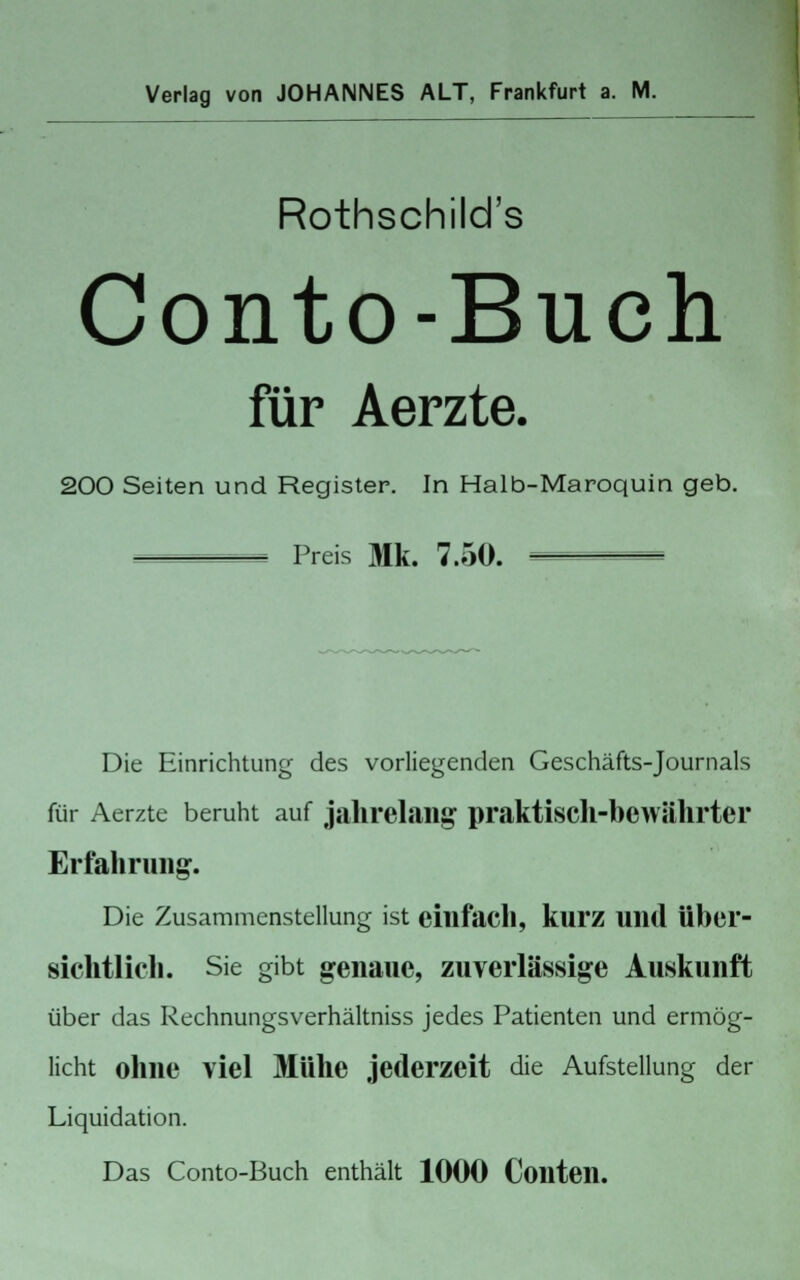 Verlag von JOHANNES ALT, Frankfurt a. M. Rothschild's Conto-Buch für Aerzte. 200 Seiten und Register. In Halb-Maroquin geb. ^_=_ Preis 31k. 7.50. — Die Einrichtung des vorliegenden Geschäfts-Journals für Aerzte beruht auf jahrelang praktisch-bewährter Erfahrung. Die Zusammenstellung ist einfach, kurz und über- sichtlich. Sie gibt genaue, zuverlässige Auskunft über das Rechnungsverhältniss jedes Patienten und ermög- licht ohne viel Mühe jederzeit die Aufstellung der Liquidation. Das Conto-Buch enthält 1000 Coilten.