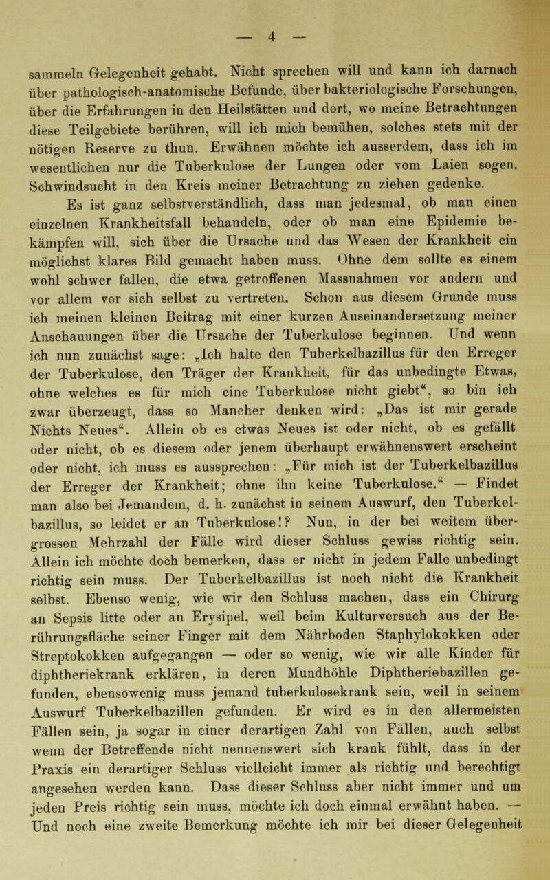 sammeln Gelegenheit gehabt. Nicht sprechen will und kann ich darnach über pathologisch-anatomische Befunde, über bakteriologische Forschungen, über die Erfahrungen in den Heilstätten und dort, wo meine Betrachtungen diese Teilgebiete berühren, will ich mich bemühen, solches stets mit der nötigen Reserve zu thun. Erwähnen möchte ich ausserdem, dass ich im wesentlichen nur die Tuberkulose der Lungen oder vom Laien sogen. Schwindsucht in den Kreis meiner Betrachtung zu ziehen gedenke. Es ist ganz selbstverständlich, dass man jedesmal, ob man einen einzelnen Krankheitsfall behandeln, oder ob man eine Epidemie be- kämpfen will, sich über die Ursache und das Wesen der Krankheit ein möglichst klares Bild gemacht haben muss. Ohne dem sollte es einem wohl schwer fallen, die etwa getroffenen Massnahmen vor andern und vor allem vor sich selbst zu vertreten. Schon aus diesem Grunde muss ich meinen kleinen Beitrag mit einer kurzen Auseinandersetzung meiner Anschauungen über die Ursache der Tuberkulose beginnen. Und wenn ich nun zunächst sage: „Ich halte den Tuberkelbazillus für den Erreger der Tuberkulose, den Träger der Krankheit, für das unbedingte Etwas, ohne welches es für mich eine Tuberkulose nicht giebt, so bin ich zwar überzeugt, dass so Mancher denken wird: „Das ist mir gerade Nichts Neues. Allein ob es etwas Neues ist oder nicht, ob es gefällt oder nicht, ob es diesem oder jenem überhaupt erwähnenswert erscheint oder nicht, ich muss es aussprechen: „Für mich ist der Tuberkelbazillus der Erreger der Krankheit; ohne ihn keine Tuberkulose. — Findet man also bei Jemandem, d. h. zunächst in seinem Auswurf, den Tuberkel- bazillus, so leidet er an Tuberkulose!? Nun, in der bei weitem über- grossen Mehrzahl der Fälle wird dieser Schluss gewiss richtig sein. Allein ich möchte doch bemerken, dass er nicht in jedem Falle unbedingt richtig sein muss. Der Tuberkelbazillus ist noch nicht die Krankheit selbst. Ebenso wenig, wie wir den Schluss machen, dass ein Chirurg an Sepsis litte oder an Erysipel, weil beim Kulturversuch aus der Be- rührungsfläche seiner Finger mit dem Nährboden Staphylokokken oder Streptokokken aufgegangen — oder so wenig, wie wir alle Kinder für diphtheriekrank erklären, in deren Mundhöhle Diphtheriebazillen ge- funden, ebensowenig muss jemand tuberkulosekrank sein, weil in seinem Auswurf Tuberkelbazillen gefunden. Er wird es in den allermeisten Fällen sein, ja sogar in einer derartigen Zahl von Fällen, auch selbst wenn der Betreffende nicht nennenswert sich krank fühlt, dass in der Praxis ein derartiger Schluss vielleicht immer als richtig und berechtigt angesehen werden kann. Dass dieser Schluss aber nicht immer und um jeden Preis richtig sein muss, möchte ich doch einmal erwähnt haben. — Und noch eine zweite Bemerkung möchte ich mir bei dieser Gelegenheit