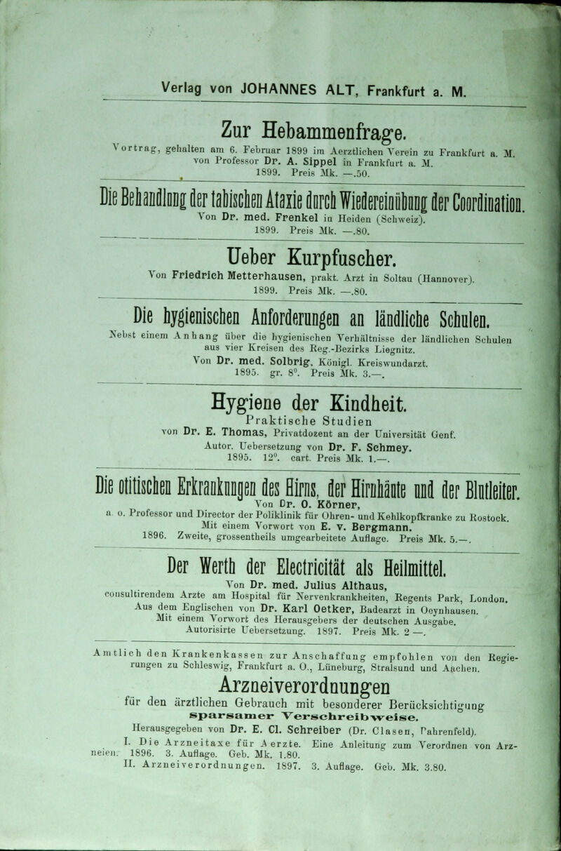 Verlag von JOHANNES ALT, Frankfurt a. M. Zur Hebammenfrage. Vortrag, gehalten am 6. Februar 1899 im Aerztlichen Verein zu Frankfurt a M von Professor Dr. A. Sippel in Frankfurt a. M. 1899. Preis Mk. —.50. Die BehanfllDDg der tafchen Ataxie dnrch Wiedereioiiunng der Chordination. \ on Dp. med. Frenkel ia Heiden (Schweiz). 1899. Preis Mk. —.80. Ueber Kurpfuscher. Von Friedrich Metterhausen, prakt. Arzt in Soltau (Hannover). 1899. Preis Mk. —.80. Die hygienischen Anforderungen an ländliche Schulen. Nebst einem Anhang über die hygienischen Verhältnisse der ländlichen Schulen aus vier Kreisen des Reg.-Bezirks Liegnitz. Von Dr. med. Solbrig. Künigl. Kreiswundarzt. 1895. gr. 8°. Preis Mk. 3.—. Hygiene der Kindheit. Praktische Studien von Dr. E. Thomas, Privatdozent an der Universität Genf. Autor. Uebersetzung von Dr. F. Schmey. 1895. 12. cart. Preis Mk. 1.—. Die otitischen Erkrankungen des Hirns, der Hirnhäute nnd der Bindeiter. Von Dr. 0. Körner, a o. Professor und Director der Poliklinik für Ohren- und Kehlkopfkranke zu Rostock. Mit einem Vorwort von E. V. Bergmann. 1896. Zweite, grossentheils umgearbeitete Auflage. Preis Mk. 5.—. Der Werth der Electricität als Heilmittel. Von Dr. med. Julius Althaus, cousultirendem Arzte am Hospital für Nervenkrankheiten, Regents Park, London. Aus dem Englischen von Dr. Karl Oetker, Badearzt in Oeynhausen. Mit einem Vorwort des Herausgebers der deutschen Ausgabe. Autorisirte Uebersetzung. 1897. Preis Mk. 2 —. Amtlich den Krankenkassen zur Anschaffung empfohlen von den Regie- rungen zu Schleswig, Frankfurt a. 0., Lüneburg, Stralsund und Aachen. Arzneiverordnungen für den ärztlichen Gebrauch mit besonderer Berücksichtigung sparsamer Verschreibweise. Herausgegeben von Dr. E. Cl. Schreiber (Dr. Clasen, Tabrenfeld). I. Die Arzneitaxe für Merzte. Eine Anleitung zum Verordnen von Arz- neien. 1896. 3. Auflage. Geb. Mk. 1.80.