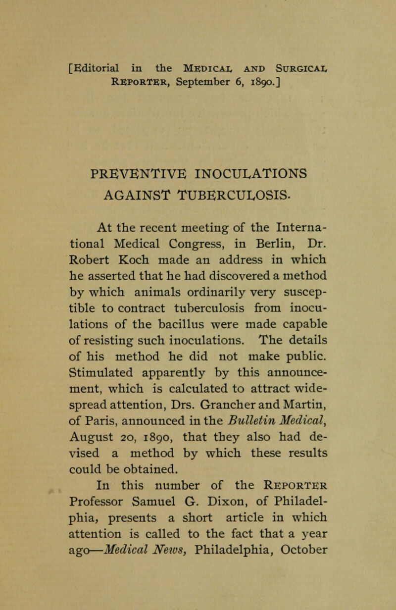 Reporter, September 6, 1890.] PREVENTIVE INOCULATIONS AGAINST TUBERCULOSIS. At the recent meeting of the Interna- tional Medical Congress, in Berlin, Dr. Robert Koch made an address in which he asserted that he had discovered a method by which animals ordinarily very suscep- tible to contract tuberculosis from inocu- lations of the bacillus were made capable of resisting such inoculations. The details of his method he did not make public. Stimulated apparently by this announce- ment, which is calculated to attract wide- spread attention, Drs. Grancher and Martin, of Paris, announced in the Bulletin Medical, August 20, 1890, that they also had de- vised a method by which these results could be obtained. In this number of the Reporter Professor Samuel G. Dixon, of Philadel- phia, presents a short article in which attention is called to the fact that a year ago—Medical News, Philadelphia, October