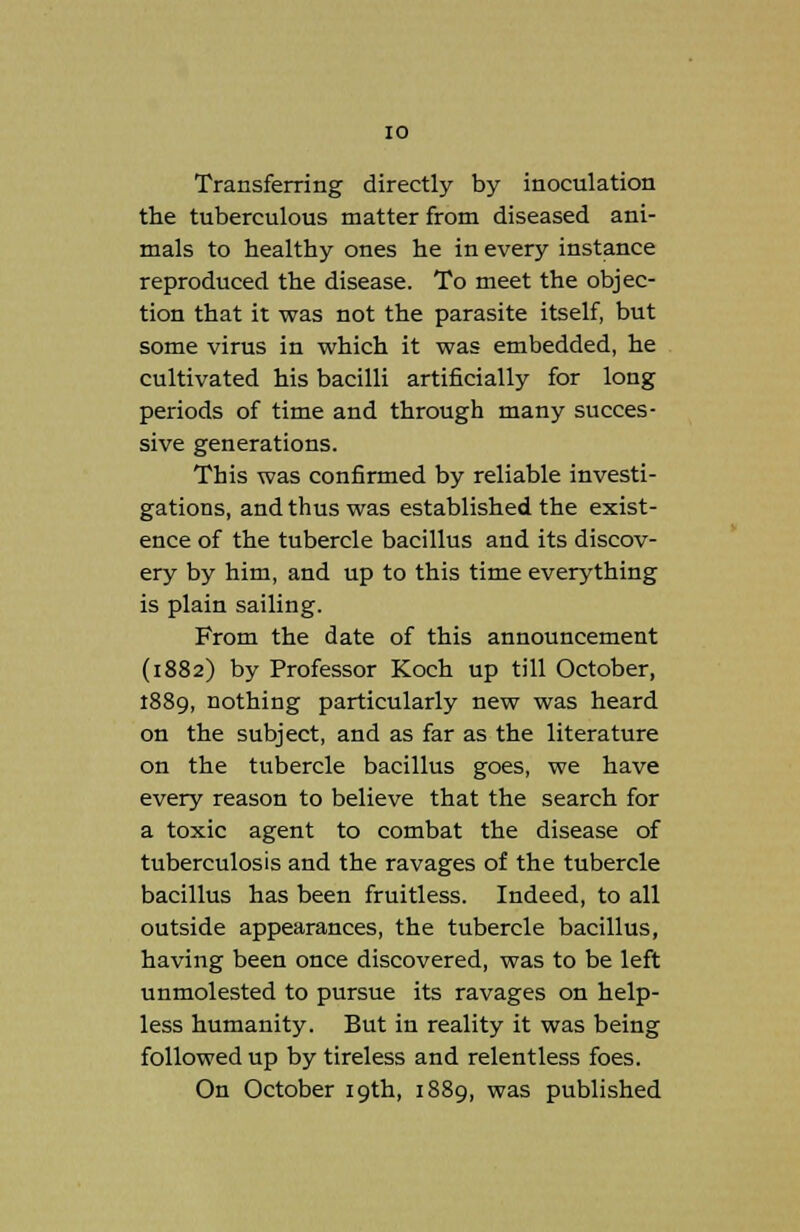 Transferring directly by inoculation the tuberculous matter from diseased ani- mals to healthy ones he in every instance reproduced the disease. To meet the objec- tion that it was not the parasite itself, but some virus in which it was embedded, he cultivated his bacilli artificially for long periods of time and through many succes- sive generations. This was confirmed by reliable investi- gations, and thus was established the exist- ence of the tubercle bacillus and its discov- ery by him, and up to this time everything is plain sailing. From the date of this announcement (1882) by Professor Koch up till October, 1889, nothing particularly new was heard on the subject, and as far as the literature on the tubercle bacillus goes, we have every reason to believe that the search for a toxic agent to combat the disease of tuberculosis and the ravages of the tubercle bacillus has been fruitless. Indeed, to all outside appearances, the tubercle bacillus, having been once discovered, was to be left unmolested to pursue its ravages on help- less humanity. But in reality it was being followed up by tireless and relentless foes. On October 19th, 1889, was published
