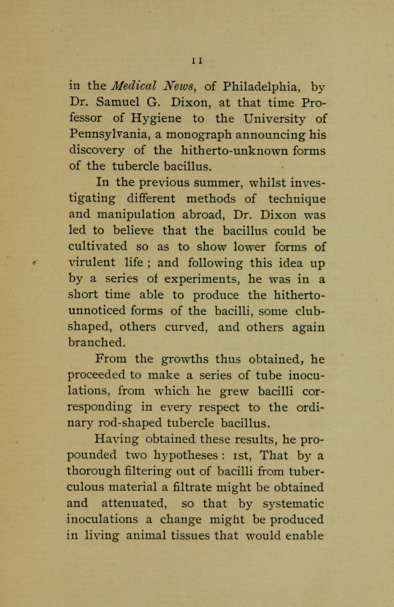 in the Medical Neivs, of Philadelphia, by Dr. Samuel G. Dixon, at that time Pro- fessor of Hygiene to the University of Pennsylvania, a monograph announcing his discovery of the hitherto-unknown forms of the tubercle bacillus. In the previous summer, whilst inves- tigating different methods of technique and manipulation abroad, Dr. Dixon was led to believe that the bacillus could be cultivated so as to show lower forms of virulent life ; and following this idea up by a series of experiments, he was in a short time able to produce the hitherto- unnoticed forms of the bacilli, some club- shaped, others curved, and others again branched. From the growths thus obtained, he proceeded to make a series of tube inocu- lations, from which he grew bacilli cor- responding in every respect to the ordi- nary rod-shaped tubercle bacillus. Having obtained these results, he pro- pounded two hypotheses : ist, That by a thorough filtering out of bacilli from tuber- culous material a filtrate might be obtained and attenuated, so that by systematic inoculations a change might be produced in living animal tissues that would enable