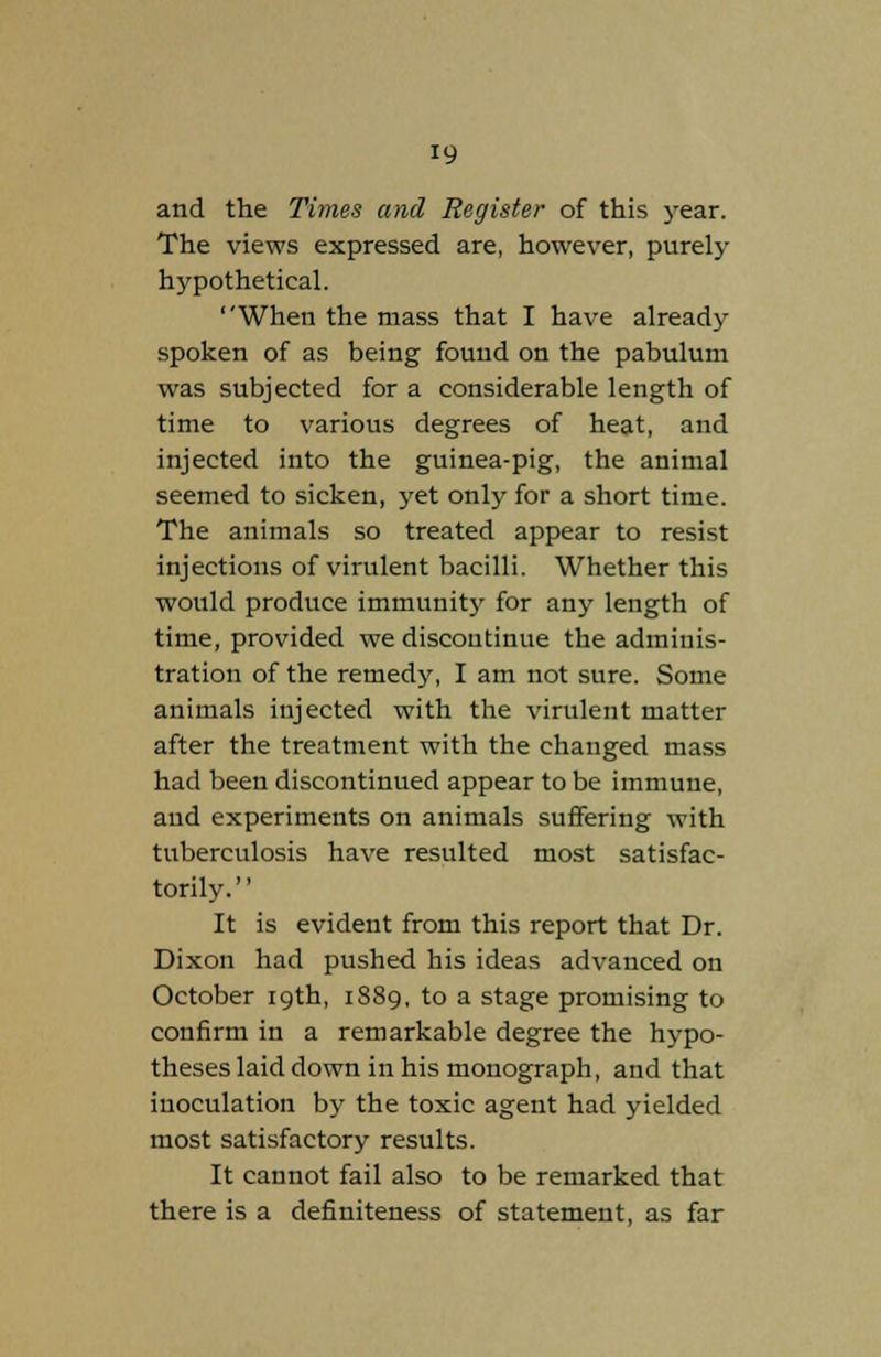 and the Times and Register of this year. The views expressed are, however, purely hypothetical. When the mass that I have already spoken of as being found on the pabulum was subjected for a considerable length of time to various degrees of heat, and injected into the guinea-pig, the animal seemed to sicken, yet only for a short time. The animals so treated appear to resist injections of virulent bacilli. Whether this would produce immunity for any length of time, provided we discontinue the adminis- tration of the remedy, I am not sure. Some animals injected with the virulent matter after the treatment with the changed mass had been discontinued appear to be immune, and experiments on animals suffering with tuberculosis have resulted most satisfac- torily. It is evident from this report that Dr. Dixon had pushed his ideas advanced on October 19th, 1889, to a stage promising to confirm in a remarkable degree the hypo- theses laid down in his monograph, and that inoculation by the toxic agent had yielded most satisfactory results. It cannot fail also to be remarked that there is a definiteness of statement, as far