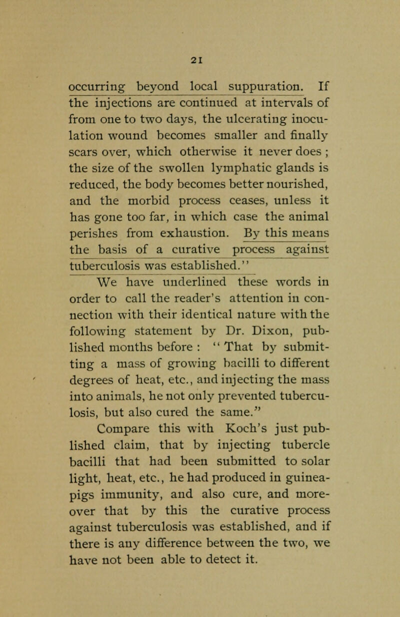 occurring beyond local suppuration. If the injections are continued at intervals of from one to two days, the ulcerating inocu- lation wound becomes smaller and finally scars over, which otherwise it never does ; the size of the swollen lymphatic glands is reduced, the body becomes better nourished, and the morbid process ceases, unless it has gone too far, in which case the animal perishes from exhaustion. By this means the basis of a curative process against tuberculosis was established. We have underlined these words in order to call the reader's attention in con- nection with their identical nature with the following statement by Dr. Dixon, pub- lished months before :  That by submit- ting a mass of growing bacilli to different degrees of heat, etc., and injecting the mass into animals, he not only prevented tubercu- losis, but also cured the same. Compare this with Koch's just pub- lished claim, that by injecting tubercle bacilli that had been submitted to solar light, heat, etc., he had produced in guinea- pigs immunity, and also cure, and more- over that by this the curative process against tuberculosis was established, and if there is any difference between the two, we have not been able to detect it.