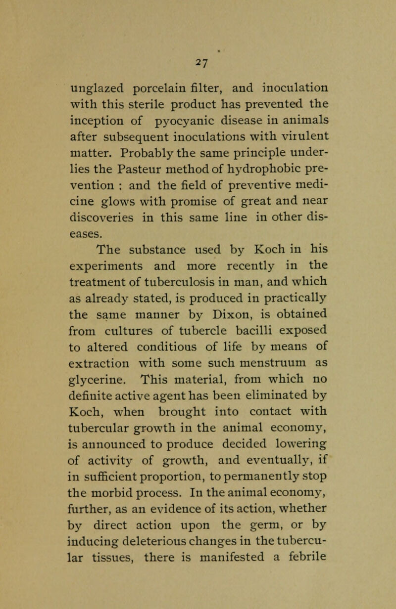 unglazed porcelain filter, and inoculation with this sterile product has prevented the inception of pyocyanic disease in animals after subsequent inoculations with virulent matter. Probably the same principle under- lies the Pasteur method of hydrophobic pre- vention : and the field of preventive medi- cine glows with promise of great and near discoveries in this same line in other dis- eases. The substance used by Koch in his experiments and more recently in the treatment of tuberculosis in man, and which as already stated, is produced in practically the same manner by Dixon, is obtained from cultures of tubercle bacilli exposed to altered conditious of life by means of extraction with some such menstruum as glycerine. This material, from which no definite active agent has been eliminated by Koch, when brought into contact with tubercular growth in the animal economy, is announced to produce decided lowering of activity of growth, and eventually, if in sufficient proportion, to permanently stop the morbid process. In the animal economy, further, as an evidence of its action, whether by direct action upon the germ, or by inducing deleterious changes in the tubercu- lar tissues, there is manifested a febrile