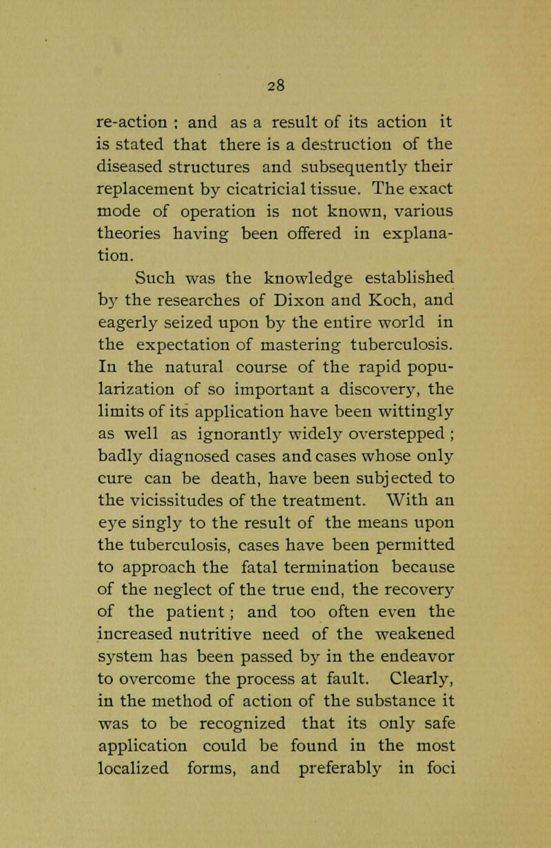 re-action ; and as a result of its action it is stated that there is a destruction of the diseased structures and subsequently their replacement by cicatricial tissue. The exact mode of operation is not known, various theories having been offered in explana- tion. Such was the knowledge established by the researches of Dixon and Koch, and eagerly seized upon by the entire world in the expectation of mastering tuberculosis. In the natural course of the rapid popu- larization of so important a discovery, the limits of its application have been wittingly as well as ignorantly widely overstepped ; badly diagnosed cases and cases whose only cure can be death, have been subjected to the vicissitudes of the treatment. With an eye singly to the result of the means upon the tuberculosis, cases have been permitted to approach the fatal termination because of the neglect of the true end, the recovery of the patient; and too often even the increased nutritive need of the weakened system has been passed by in the endeavor to overcome the process at fault. Clearly, in the method of action of the substance it was to be recognized that its only safe application could be found in the most localized forms, and preferably in foci