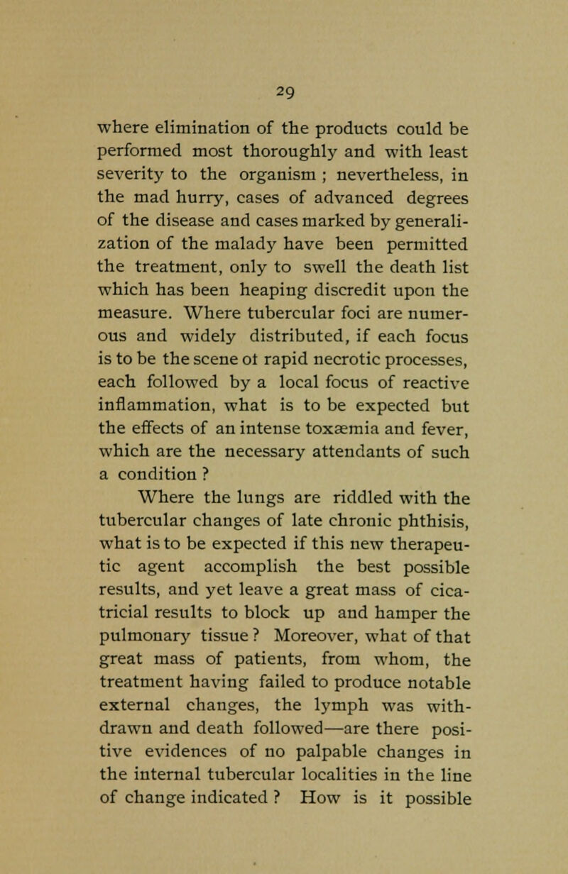 where elimination of the products could be performed most thoroughly and with least severity to the organism ; nevertheless, in the mad hurry, cases of advanced degrees of the disease and cases marked by generali- zation of the malady have been permitted the treatment, only to swell the death list which has been heaping discredit upon the measure. Where tubercular foci are numer- ous and widely distributed, if each focus is to be the scene ot rapid necrotic processes, each followed by a local focus of reactive inflammation, what is to be expected but the effects of an intense toxaemia and fever, which are the necessary attendants of such a condition ? Where the lungs are riddled with the tubercular changes of late chronic phthisis, what is to be expected if this new therapeu- tic agent accomplish the best possible results, and yet leave a great mass of cica- tricial results to block up and hamper the pulmonary tissue ? Moreover, what of that great mass of patients, from whom, the treatment having failed to produce notable external changes, the lymph was with- drawn and death followed—are there posi- tive evidences of no palpable changes in the internal tubercular localities in the line of change indicated ? How is it possible