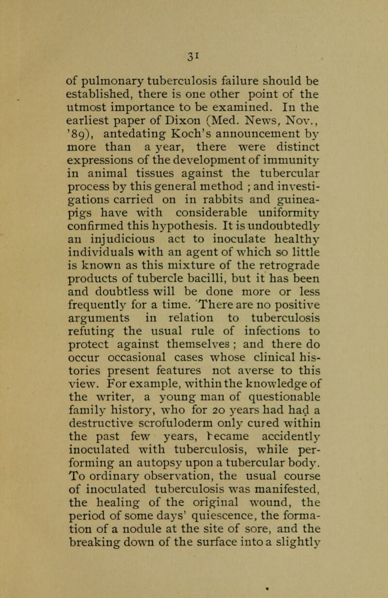 of pulmonary tuberculosis failure should be established, there is one other point of the utmost importance to be examined. In the earliest paper of Dixon (Med. News, Nov., '89), antedating Koch's announcement by more than a year, there were distinct expressions of the development of immunity in animal tissues against the tubercular process by this general method ; and investi- gations carried on in rabbits and guinea- pigs have with considerable uniformity confirmed this hypothesis. It is undoubted^ an injudicious act to inoculate healthy individuals with an agent of which so little is known as this mixture of the retrograde products of tubercle bacilli, but it has been and doubtless will be done more or less frequently for a time. There are no positive arguments in relation to tuberculosis refuting the usual rule of infections to protect against themselves ; and there do occur occasional cases whose clinical his- tories present features not averse to this view. For example, within the knowledge of the writer, a young man of questionable family history, who for 20 years had had a destructive scrofuloderm only cured within the past few years, became accidently inoculated with tuberculosis, while per- forming an autopsy upon a tubercular body. To ordinary observation, the usual course of inoculated tuberculosis was manifested, the healing of the original wound, the period of some days' quiescence, the forma- tion of a nodule at the site of sore, and the breaking down of the surface into a slightly