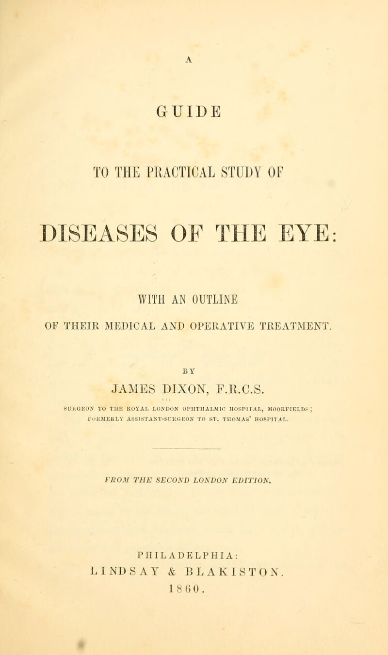 GUIDE TO THE PRACTICAL STUDY OF DISEASES OF THE EYE WITH AN OUTLINE OF THEIR MEDICAL AND OPERATIVE TREATMENT. BY JAMES DIXON, F.R.C.S. SURGEON TO THE ROYAL LONDON OPHTHALMIC HOSPITAL, MOOKFIELU.- FORMEBLK ASSISTAMT-SURGEOS TO ST. THOMAS' HOSPITAL. FROM THE SECOND LONDON EDITION. PHILADELPHIA: LINDSAY & BLAKISTON