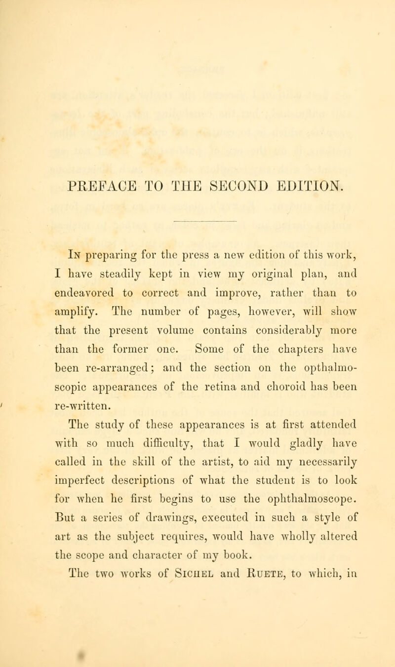 In preparing for the press a new edition of this work, I have steadily kept in view my original plan, and endeavored to correct and improve, rather than to amplify. The number of pages, however, will show that the present volume contains considerably more than the former one. Some of the chapters have been re-arranged; and the section on the opthalmo- scopic appearances of the retina and choroid has been re-written. The study of these appearances is at first attended with so much difficulty, that I would gladly have called in the skill of the artist, to aid my necessarily imperfect descriptions of what the student is to look for when he first begins to use the ophthalmoscope. But a series of drawings, executed in such a style of art as the subject requires, would have wholly altered the scope and character of my book. The two works of Siciiel and Ruete, to which, iti